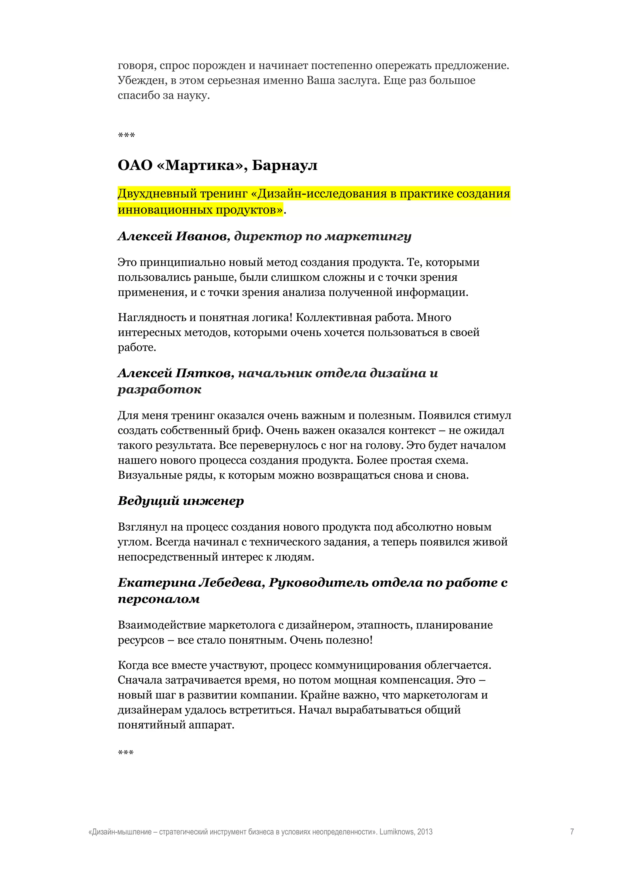 говоря, спрос порожден и начинает постепенно опережать предложение.
Убежден, в этом серьезная именно Ваша заслуга. Еще раз большое
спасибо за науку.

***

ОАО «Мартика», Барнаул
Двухдневный тренинг «Дизайн-исследования в практике создания
инновационных продуктов».
Алексей Иванов, директор по маркетингу
Это принципиально новый метод создания продукта. Те, которыми
пользовались раньше, были слишком сложны и с точки зрения
применения, и с точки зрения анализа полученной информации.
Наглядность и понятная логика! Коллективная работа. Много
интересных методов, которыми очень хочется пользоваться в своей
работе.

Алексей Пятков, начальник отдела дизайна и
разработок
Для меня тренинг оказался очень важным и полезным. Появился стимул
создать собственный бриф. Очень важен оказался контекст – не ожидал
такого результата. Все перевернулось с ног на голову. Это будет началом
нашего нового процесса создания продукта. Более простая схема.
Визуальные ряды, к которым можно возвращаться снова и снова.

Ведущий инженер
Взглянул на процесс создания нового продукта под абсолютно новым
углом. Всегда начинал с технического задания, а теперь появился живой
непосредственный интерес к людям.

Екатерина Лебедева, Руководитель отдела по работе с
персоналом
Взаимодействие маркетолога с дизайнером, этапность, планирование
ресурсов – все стало понятным. Очень полезно!
Когда все вместе участвуют, процесс коммуницирования облегчается.
Сначала затрачивается время, но потом мощная компенсация. Это –
новый шаг в развитии компании. Крайне важно, что маркетологам и
дизайнерам удалось встретиться. Начал вырабатываться общий
понятийный аппарат.
***

«Дизайн-мышление – стратегический инструмент бизнеса в условиях неопределенности». Lumiknows, 2013

7

 