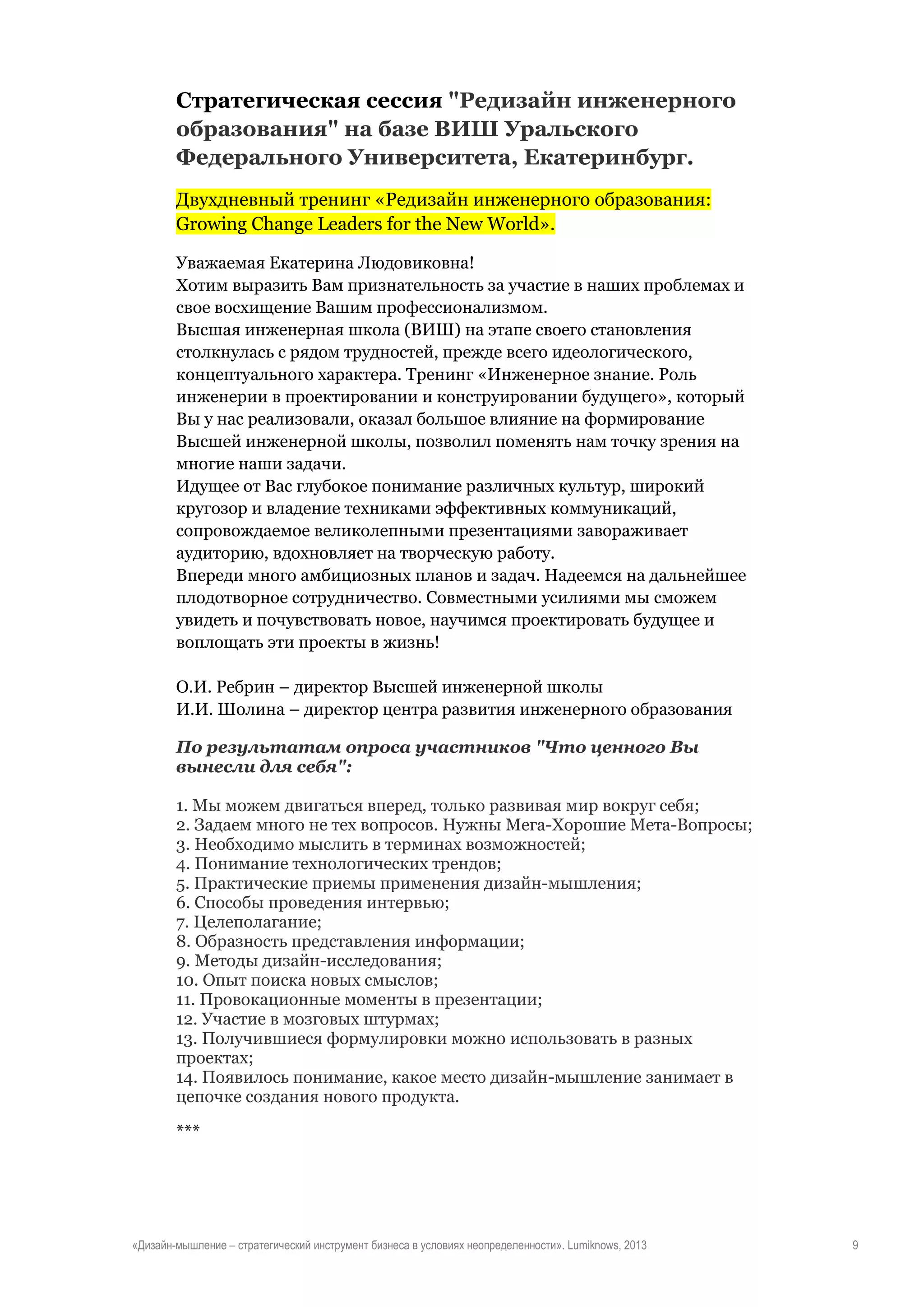 Стратегическая сессия "Редизайн инженерного
образования" на базе ВИШ Уральского
Федерального Университета, Екатеринбург.
Двухдневный тренинг «Редизайн инженерного образования:
Growing Change Leaders for the New World».
Уважаемая Екатерина Людовиковна!
Хотим выразить Вам признательность за участие в наших проблемах и
свое восхищение Вашим профессионализмом.
Высшая инженерная школа (ВИШ) на этапе своего становления
столкнулась с рядом трудностей, прежде всего идеологического,
концептуального характера. Тренинг «Инженерное знание. Роль
инженерии в проектировании и конструировании будущего», который
Вы у нас реализовали, оказал большое влияние на формирование
Высшей инженерной школы, позволил поменять нам точку зрения на
многие наши задачи.
Идущее от Вас глубокое понимание различных культур, широкий
кругозор и владение техниками эффективных коммуникаций,
сопровождаемое великолепными презентациями завораживает
аудиторию, вдохновляет на творческую работу.
Впереди много амбициозных планов и задач. Надеемся на дальнейшее
плодотворное сотрудничество. Совместными усилиями мы сможем
увидеть и почувствовать новое, научимся проектировать будущее и
воплощать эти проекты в жизнь!
О.И. Ребрин – директор Высшей инженерной школы
И.И. Шолина – директор центра развития инженерного образования
По результатам опроса участников "Что ценного Вы
вынесли для себя":
1. Мы можем двигаться вперед, только развивая мир вокруг себя;
2. Задаем много не тех вопросов. Нужны Мега-Хорошие Мета-Вопросы;
3. Необходимо мыслить в терминах возможностей;
4. Понимание технологических трендов;
5. Практические приемы применения дизайн-мышления;
6. Способы проведения интервью;
7. Целеполагание;
8. Образность представления информации;
9. Методы дизайн-исследования;
10. Опыт поиска новых смыслов;
11. Провокационные моменты в презентации;
12. Участие в мозговых штурмах;
13. Получившиеся формулировки можно использовать в разных
проектах;
14. Появилось понимание, какое место дизайн-мышление занимает в
цепочке создания нового продукта.
***

«Дизайн-мышление – стратегический инструмент бизнеса в условиях неопределенности». Lumiknows, 2013

9

 