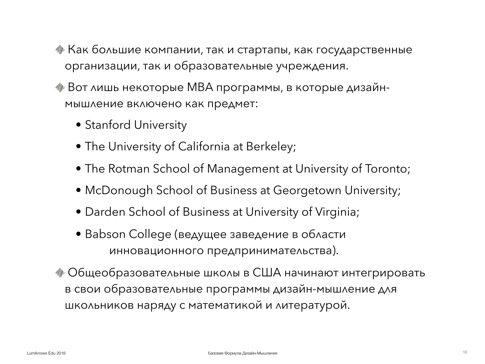Базовая Формула Дизайн-МышленияLumiknows Edu 2016
Как большие компании, так и стартапы, как государственные
организации, так и образовательные учреждения.
Вот лишь некоторые MBA программы, в которые дизайн-
мышление включено как предмет:
• Stanford University
• The University of California at Berkeley;
• The Rotman School of Management at University of Toronto;
• McDonough School of Business at Georgetown University;
• Darden School of Business at University of Virginia;
• Babson College (ведущее заведение в области
инновационного предпринимательства).
Общеобразовательные школы в США начинают интегрировать
в свои образовательные программы дизайн-мышление для
школьников наряду с математикой и литературой.
10
 