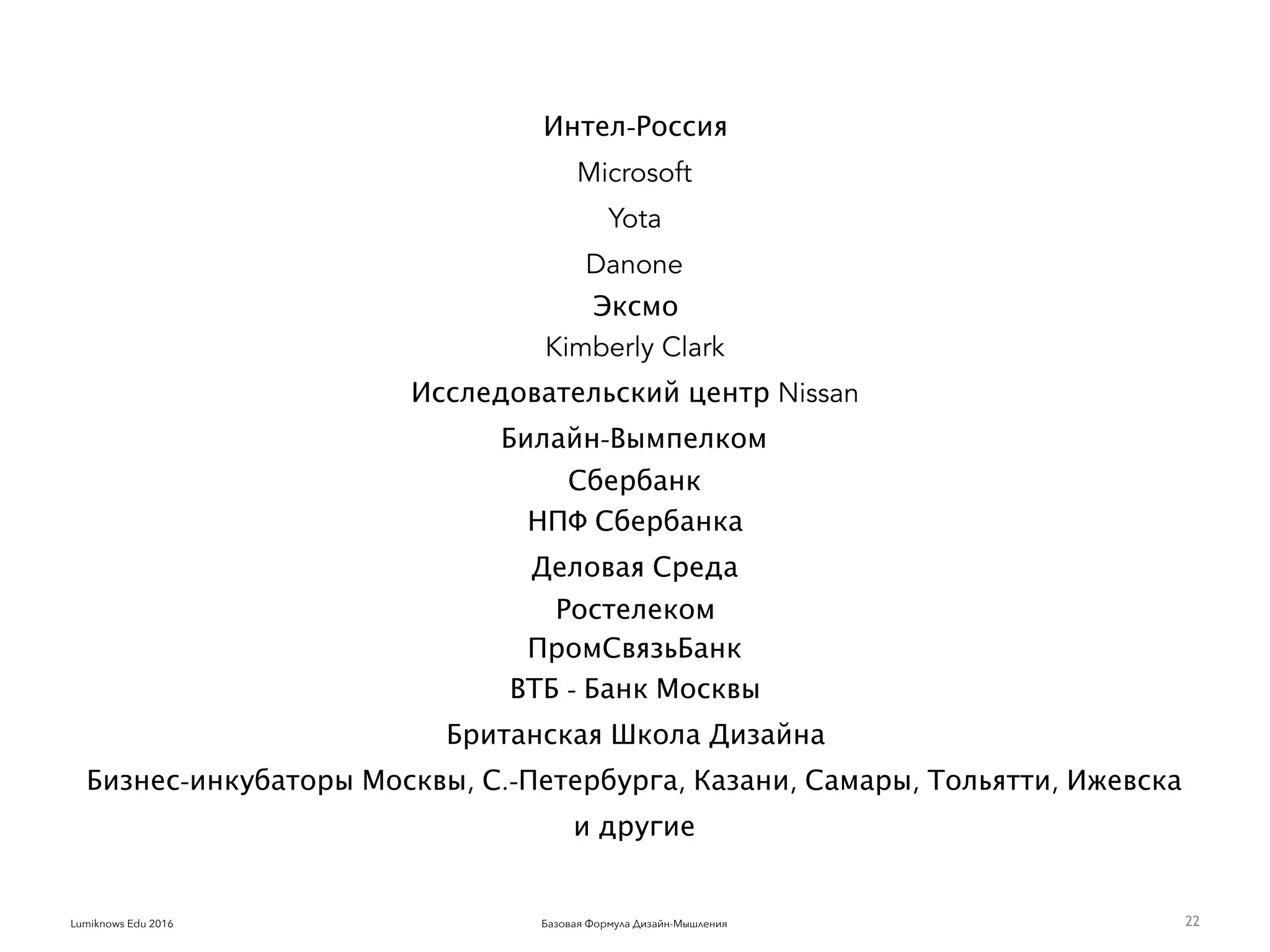 Базовая Формула Дизайн-МышленияLumiknows Edu 2016
Интел-Россия
Microsoft
Yota
Danone
Эксмо
Kimberly Clark
Исследовательский центр Nissan
Билайн-Вымпелком
Сбербанк
НПФ Сбербанка
Деловая Среда
Ростелеком
ПромСвязьБанк
ВТБ - Банк Москвы
Британская Школа Дизайна
Бизнес-инкубаторы Москвы, С.-Петербурга, Казани, Самары, Тольятти, Ижевска
и другие
22
 