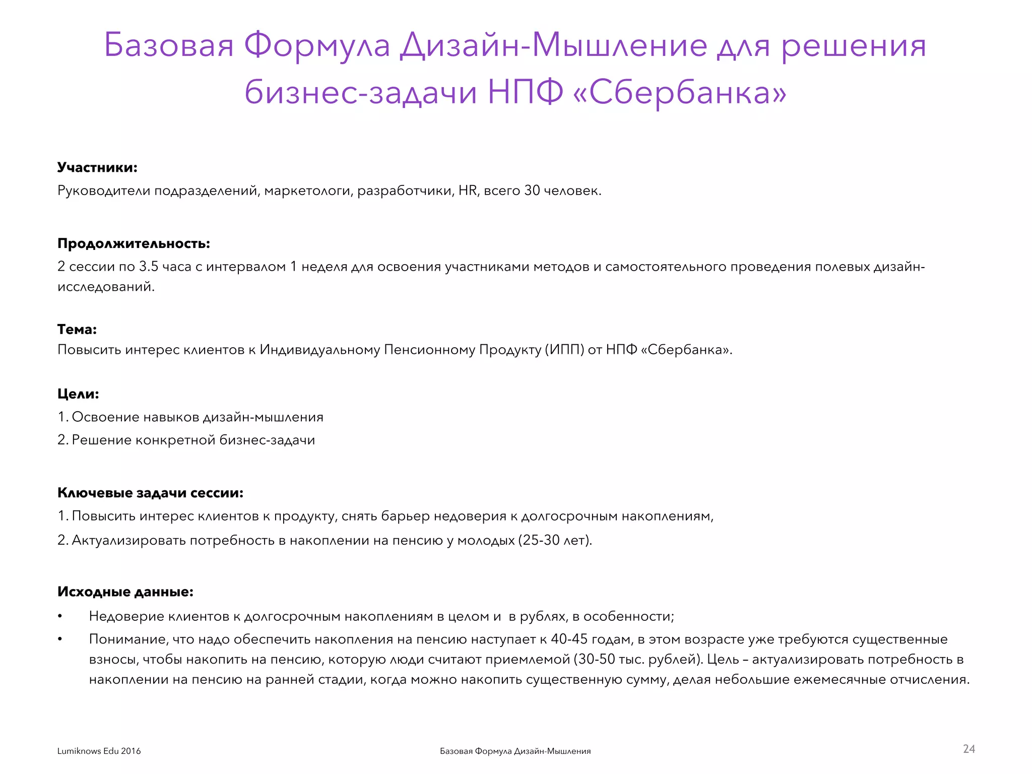 Базовая Формула Дизайн-МышленияLumiknows Edu 2016
Базовая Формула Дизайн-Мышление для решения  
бизнес-задачи НПФ «Сбербанка»
Участники:
Руководители подразделений, маркетологи, разработчики, HR, всего 30 человек.
Продолжительность:
2 сессии по 3.5 часа с интервалом 1 неделя для освоения участниками методов и самостоятельного проведения полевых дизайн-
исследований. 
Тема:  
Повысить интерес клиентов к Индивидуальному Пенсионному Продукту (ИПП) от НПФ «Сбербанка». 
Цели:
1. Освоение навыков дизайн-мышления
2. Решение конкретной бизнес-задачи
Ключевые задачи сессии:
1. Повысить интерес клиентов к продукту, снять барьер недоверия к долгосрочным накоплениям,
2. Актуализировать потребность в накоплении на пенсию у молодых (25-30 лет).
Исходные данные:
• Недоверие клиентов к долгосрочным накоплениям в целом и  в рублях, в особенности;
• Понимание, что надо обеспечить накопления на пенсию наступает к 40-45 годам, в этом возрасте уже требуются существенные
взносы, чтобы накопить на пенсию, которую люди считают приемлемой (30-50 тыс. рублей). Цель – актуализировать потребность в
накоплении на пенсию на ранней стадии, когда можно накопить существенную сумму, делая небольшие ежемесячные отчисления.
24
 