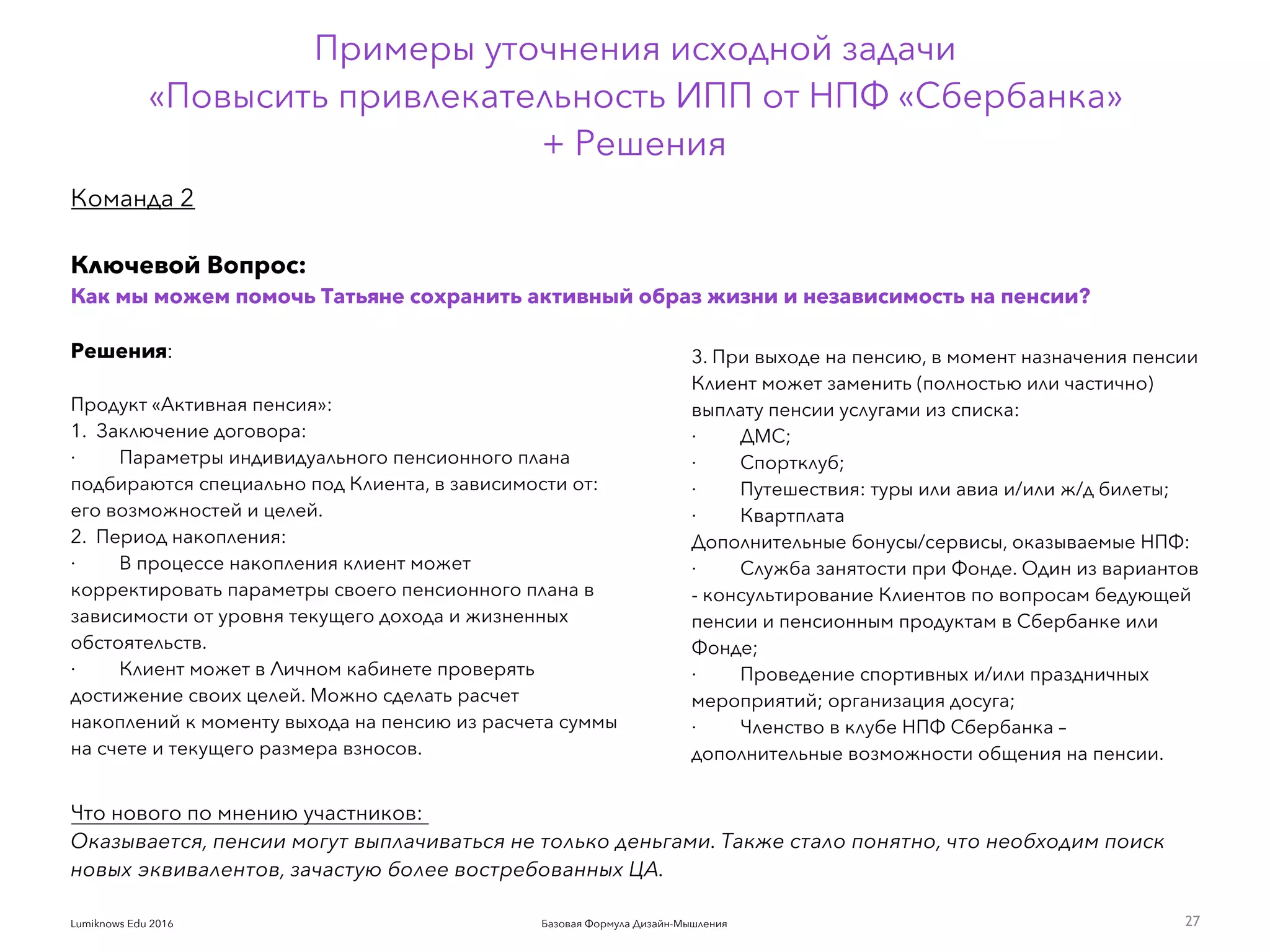 Базовая Формула Дизайн-МышленияLumiknows Edu 2016
Примеры уточнения исходной задачи  
«Повысить привлекательность ИПП от НПФ «Сбербанка»  
+ Решения
27
Решения:
 
Продукт «Активная пенсия»:
1.  Заключение договора:
·         Параметры индивидуального пенсионного плана
подбираются специально под Клиента, в зависимости от:
его возможностей и целей.
2.  Период накопления:
·         В процессе накопления клиент может
корректировать параметры своего пенсионного плана в
зависимости от уровня текущего дохода и жизненных
обстоятельств.
·         Клиент может в Личном кабинете проверять
достижение своих целей. Можно сделать расчет
накоплений к моменту выхода на пенсию из расчета суммы
на счете и текущего размера взносов.
3. При выходе на пенсию, в момент назначения пенсии
Клиент может заменить (полностью или частично)
выплату пенсии услугами из списка:
·         ДМС;
·         Спортклуб;
·         Путешествия: туры или авиа и/или ж/д билеты;
·         Квартплата
Дополнительные бонусы/сервисы, оказываемые НПФ:
·         Служба занятости при Фонде. Один из вариантов 
- консультирование Клиентов по вопросам бедующей
пенсии и пенсионным продуктам в Сбербанке или
Фонде;
·         Проведение спортивных и/или праздничных
мероприятий; организация досуга;
·         Членство в клубе НПФ Сбербанка –
дополнительные возможности общения на пенсии.
Команда 2
Ключевой Вопрос:
Как мы можем помочь Татьяне сохранить активный образ жизни и независимость на пенсии?
Что нового по мнению участников:
Оказывается, пенсии могут выплачиваться не только деньгами. Также стало понятно, что необходим поиск
новых эквивалентов, зачастую более востребованных ЦА.
 