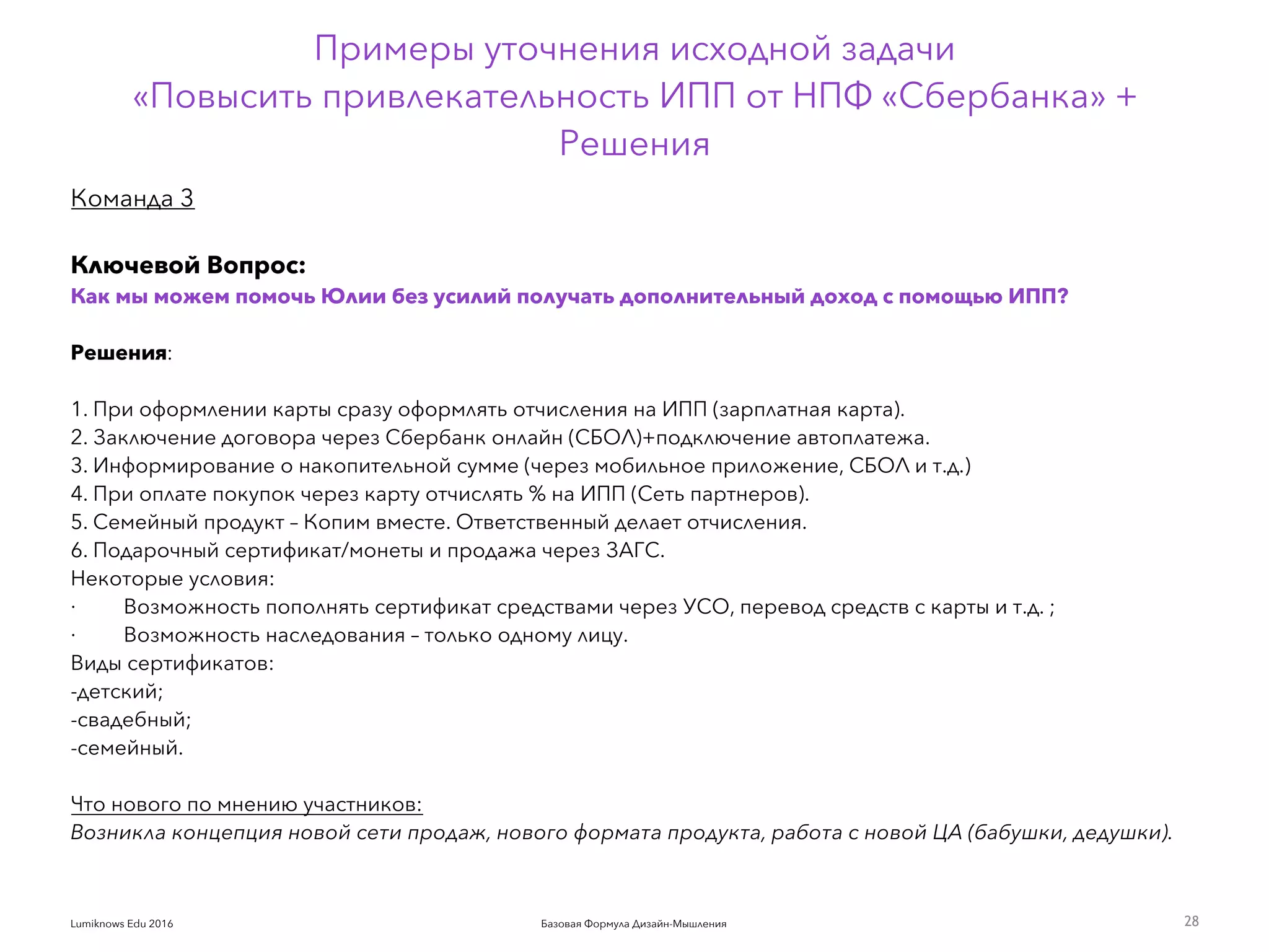 Базовая Формула Дизайн-МышленияLumiknows Edu 2016
Примеры уточнения исходной задачи  
«Повысить привлекательность ИПП от НПФ «Сбербанка» +
Решения
28
Команда 3
Ключевой Вопрос:
Как мы можем помочь Юлии без усилий получать дополнительный доход с помощью ИПП?
Решения:
 
1. При оформлении карты сразу оформлять отчисления на ИПП (зарплатная карта).
2. Заключение договора через Сбербанк онлайн (СБОЛ)+подключение автоплатежа.
3. Информирование о накопительной сумме (через мобильное приложение, СБОЛ и т.д.)
4. При оплате покупок через карту отчислять % на ИПП (Сеть партнеров).
5. Семейный продукт – Копим вместе. Ответственный делает отчисления.
6. Подарочный сертификат/монеты и продажа через ЗАГС.
Некоторые условия:
·         Возможность пополнять сертификат средствами через УСО, перевод средств с карты и т.д. ;
·         Возможность наследования – только одному лицу.
Виды сертификатов:
-детский;
-свадебный;
-семейный.
Что нового по мнению участников:  
Возникла концепция новой сети продаж, нового формата продукта, работа с новой ЦА (бабушки, дедушки).
 