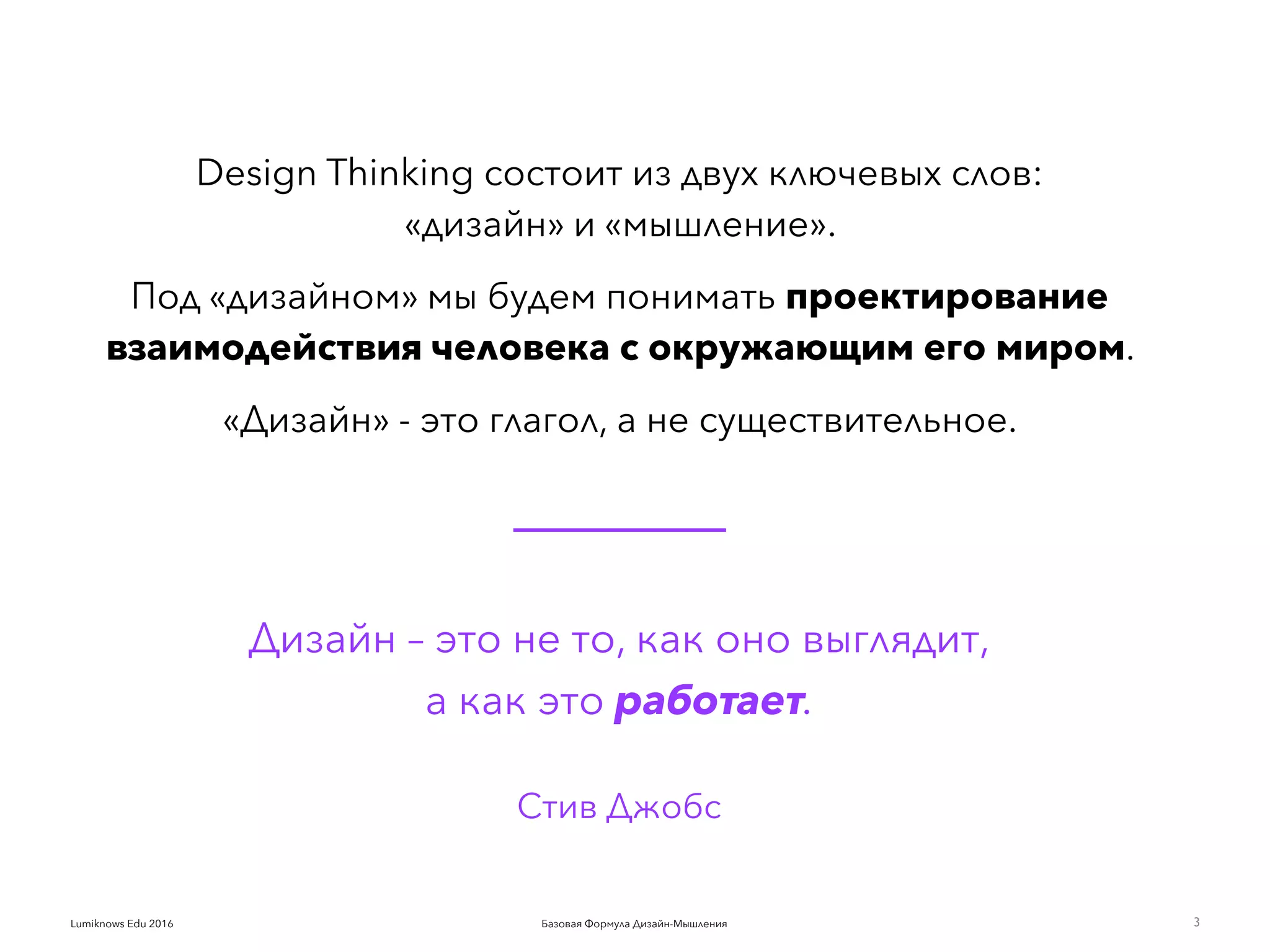Базовая Формула Дизайн-МышленияLumiknows Edu 2016
Design Thinking состоит из двух ключевых слов:  
«дизайн» и «мышление».
Под «дизайном» мы будем понимать проектирование
взаимодействия человека с окружающим его миром.
«Дизайн» - это глагол, а не существительное.
Дизайн – это не то, как оно выглядит,
а как это работает.  
Стив Джобс
3
 