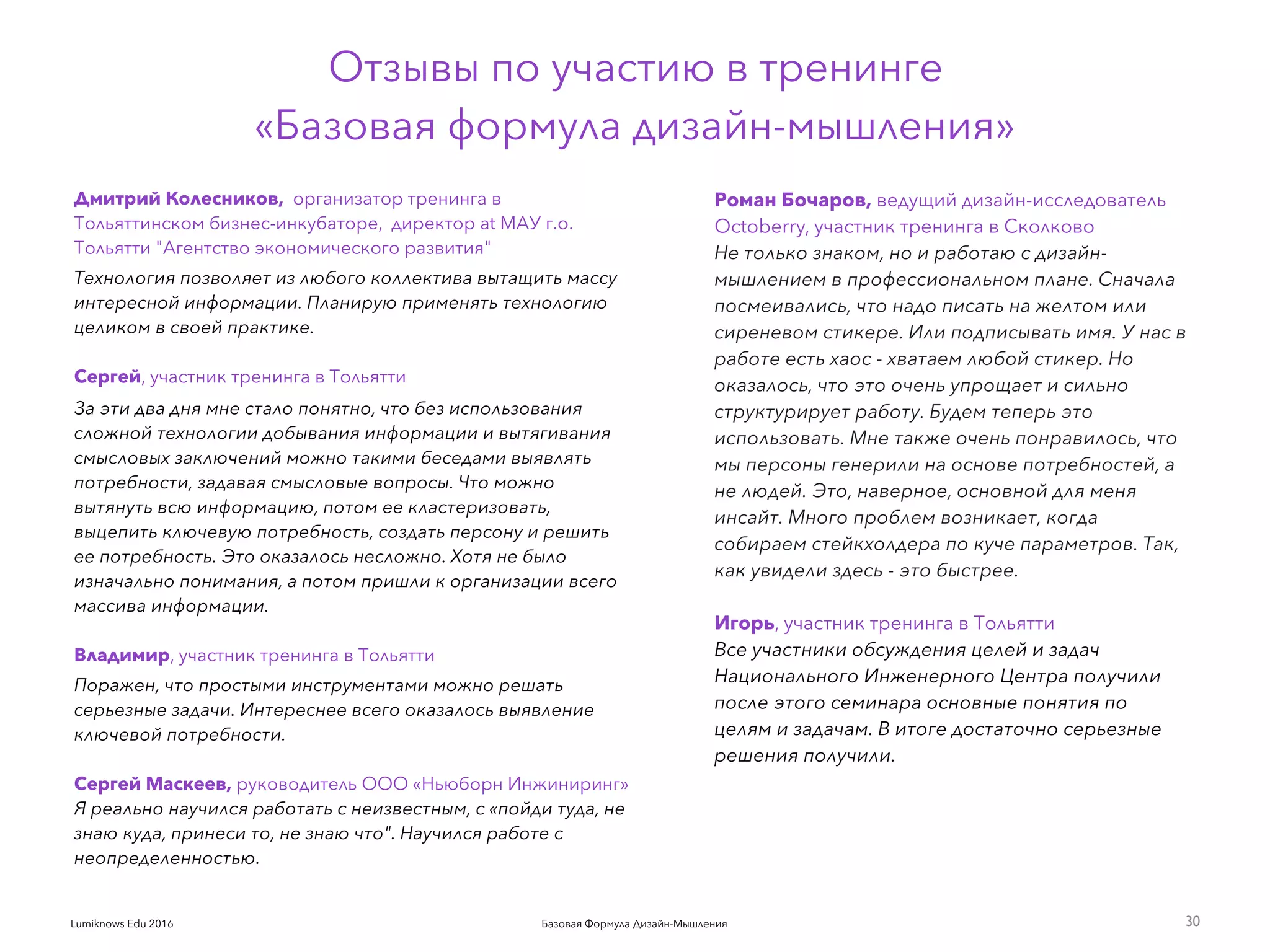 Базовая Формула Дизайн-МышленияLumiknows Edu 2016
Дмитрий Колесников, организатор тренинга в
Тольяттинском бизнес-инкубаторе, директор at МАУ г.о.
Тольятти "Агентство экономического развития"
Технология позволяет из любого коллектива вытащить массу
интересной информации. Планирую применять технологию
целиком в своей практике. 
Сергей, участник тренинга в Тольятти
За эти два дня мне стало понятно, что без использования
сложной технологии добывания информации и вытягивания
смысловых заключений можно такими беседами выявлять
потребности, задавая смысловые вопросы. Что можно
вытянуть всю информацию, потом ее кластеризовать,
выцепить ключевую потребность, создать персону и решить
ее потребность. Это оказалось несложно. Хотя не было
изначально понимания, а потом пришли к организации всего
массива информации.
 
Владимир, участник тренинга в Тольятти
Поражен, что простыми инструментами можно решать
серьезные задачи. Интереснее всего оказалось выявление
ключевой потребности.
 
Сергей Маскеев, руководитель ООО «Ньюборн Инжиниринг»
Я реально научился работать с неизвестным, с «пойди туда, не
знаю куда, принеси то, не знаю что". Научился работе с
неопределенностью.
30
Роман Бочаров, ведущий дизайн-исследователь
Octoberry, участник тренинга в Сколково
Не только знаком, но и работаю с дизайн-
мышлением в профессиональном плане. Сначала
посмеивались, что надо писать на желтом или
сиреневом стикере. Или подписывать имя. У нас в
работе есть хаос - хватаем любой стикер. Но
оказалось, что это очень упрощает и сильно
структурирует работу. Будем теперь это
использовать. Мне также очень понравилось, что
мы персоны генерили на основе потребностей, а
не людей. Это, наверное, основной для меня
инсайт. Много проблем возникает, когда
собираем стейкхолдера по куче параметров. Так,
как увидели здесь - это быстрее.
Игорь, участник тренинга в Тольятти
Все участники обсуждения целей и задач
Национального Инженерного Центра получили
после этого семинара основные понятия по
целям и задачам. В итоге достаточно серьезные
решения получили.
Отзывы по участию в тренинге
«Базовая формула дизайн-мышления»
 
