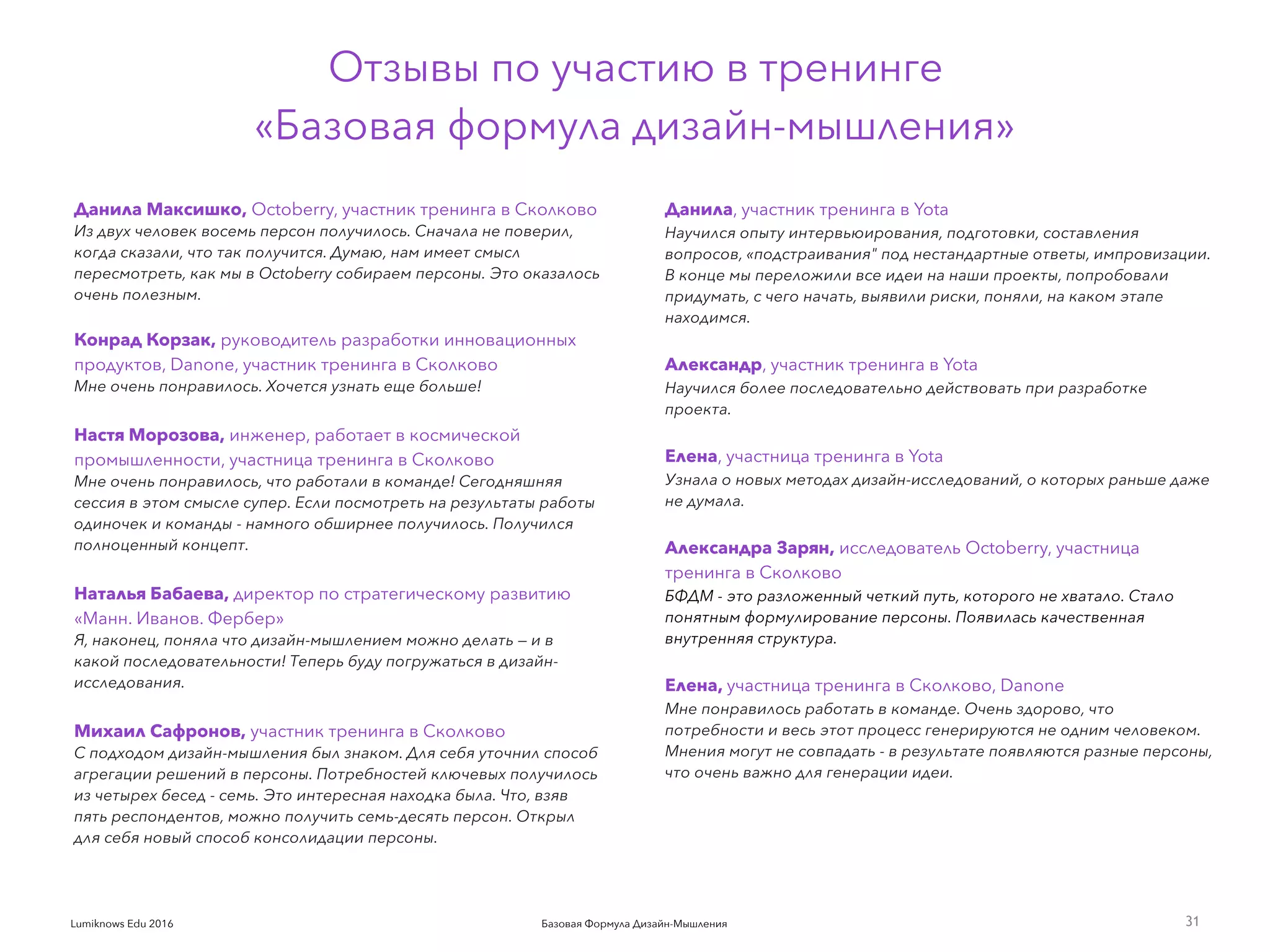 Базовая Формула Дизайн-МышленияLumiknows Edu 2016
Данила Максишко, Octoberry, участник тренинга в Сколково
Из двух человек восемь персон получилось. Сначала не поверил,
когда сказали, что так получится. Думаю, нам имеет смысл
пересмотреть, как мы в Octoberry собираем персоны. Это оказалось
очень полезным. 
Конрад Корзак, руководитель разработки инновационных
продуктов, Danone, участник тренинга в Сколково
Мне очень понравилось. Хочется узнать еще больше!
 
Настя Морозова, инженер, работает в космической
промышленности, участница тренинга в Сколково
Мне очень понравилось, что работали в команде! Сегодняшняя
сессия в этом смысле супер. Если посмотреть на результаты работы
одиночек и команды - намного обширнее получилось. Получился
полноценный концепт.
 
Наталья Бабаева, директор по стратегическому развитию
«Манн. Иванов. Фербер»
Я, наконец, поняла что дизайн-мышлением можно делать — и в
какой последовательности! Теперь буду погружаться в дизайн-
исследования.
 
Михаил Сафронов, участник тренинга в Сколково
С подходом дизайн-мышления был знаком. Для себя уточнил способ
агрегации решений в персоны. Потребностей ключевых получилось
из четырех бесед - семь. Это интересная находка была. Что, взяв
пять респондентов, можно получить семь-десять персон. Открыл
для себя новый способ консолидации персоны.
31
Отзывы по участию в тренинге
«Базовая формула дизайн-мышления»
Данила, участник тренинга в Yota
Научился опыту интервьюирования, подготовки, составления
вопросов, «подстраивания" под нестандартные ответы, импровизации.
В конце мы переложили все идеи на наши проекты, попробовали
придумать, с чего начать, выявили риски, поняли, на каком этапе
находимся.
 
Александр, участник тренинга в Yota
Научился более последовательно действовать при разработке
проекта.
 
Елена, участница тренинга в Yota
Узнала о новых методах дизайн-исследований, о которых раньше даже
не думала.
 
Александра Зарян, исследователь Octoberry, участница
тренинга в Сколково
БФДМ - это разложенный четкий путь, которого не хватало. Стало
понятным формулирование персоны. Появилась качественная
внутренняя структура.
 
Елена, участница тренинга в Сколково, Danone
Мне понравилось работать в команде. Очень здорово, что
потребности и весь этот процесс генерируются не одним человеком.
Мнения могут не совпадать - в результате появляются разные персоны,
что очень важно для генерации идеи.
 