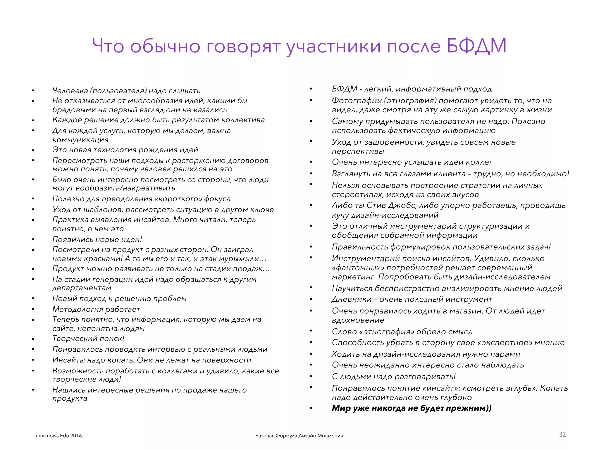 Базовая Формула Дизайн-МышленияLumiknows Edu 2016
• Человека (пользователя) надо слышать
• Не отказываться от многообразия идей, какими бы
бредовыми на первый взгляд они не казались
• Каждое решение должно быть результатом коллектива
• Для каждой услуги, которую мы делаем, важна
коммуникация
• Это новая технология рождения идей
• Пересмотреть наши подходы к расторжению договоров –
можно понять, почему человек решился на это
• Было очень интересно посмотреть со стороны, что люди
могут вообразить/накреативить
• Полезно для преодоления «короткого» фокуса
• Уход от шаблонов, рассмотреть ситуацию в другом ключе
• Практика выявления инсайтов. Много читали, теперь
понятно, о чем это
• Появились новые идеи!
• Посмотрели на продукт с разных сторон. Он заиграл
новыми красками! А то мы его и так, и этак мурыжили…
• Продукт можно развивать не только на стадии продаж…
• На стадии генерации идей надо обращаться к другим
департаментам
• Новый подход к решению проблем
• Методология работает
• Теперь понятно, что информация, которую мы даем на
сайте, непонятна людям
• Творческий поиск!
• Понравилось проводить интервью с реальными людьми
• Инсайты надо копать. Они не лежат на поверхности
• Возможность поработать с коллегами и удивило, какие все
творческие люди!
• Нашлись интересные решения по продаже нашего
продукта
32
Что обычно говорят участники после БФДМ
• БФДМ - легкий, информативный подход
• Фотографии (этнография) помогают увидеть то, что не
видел, даже смотря на эту же самую картинку в жизни
• Самому придумывать пользователя не надо. Полезно
использовать фактическую информацию
• Уход от зашоренности, увидеть совсем новые
перспективы
• Очень интересно услышать идеи коллег
• Взглянуть на все глазами клиента – трудно, но необходимо!
• Нельзя основывать построение стратегии на личных
стереотипах, исходя из своих вкусов
• Либо ты Стив Джобс, либо упорно работаешь, проводишь
кучу дизайн-исследований
• Это отличный инструментарий структуризации и
обобщения собранной информации
• Правильность формулировок пользовательских задач!
• Инструментарий поиска инсайтов. Удивило, сколько
«фантомных» потребностей решает современный
маркетинг. Попробовать быть дизайн-исследователем
• Научиться беспристрастно анализировать мнение людей
• Дневники – очень полезный инструмент
• Очень понравилось ходить в магазин. От людей идет
вдохновение
• Слово «этнография» обрело смысл
• Способность убрать в сторону свое «экспертное» мнение
• Ходить на дизайн-исследования нужно парами
• Очень неожиданно интересно стало наблюдать
• С людьми надо разговаривать!
• Понравилось понятие «инсайт»: «смотреть вглубь». Копать
надо действительно очень глубоко
• Мир уже никогда не будет прежним))
 