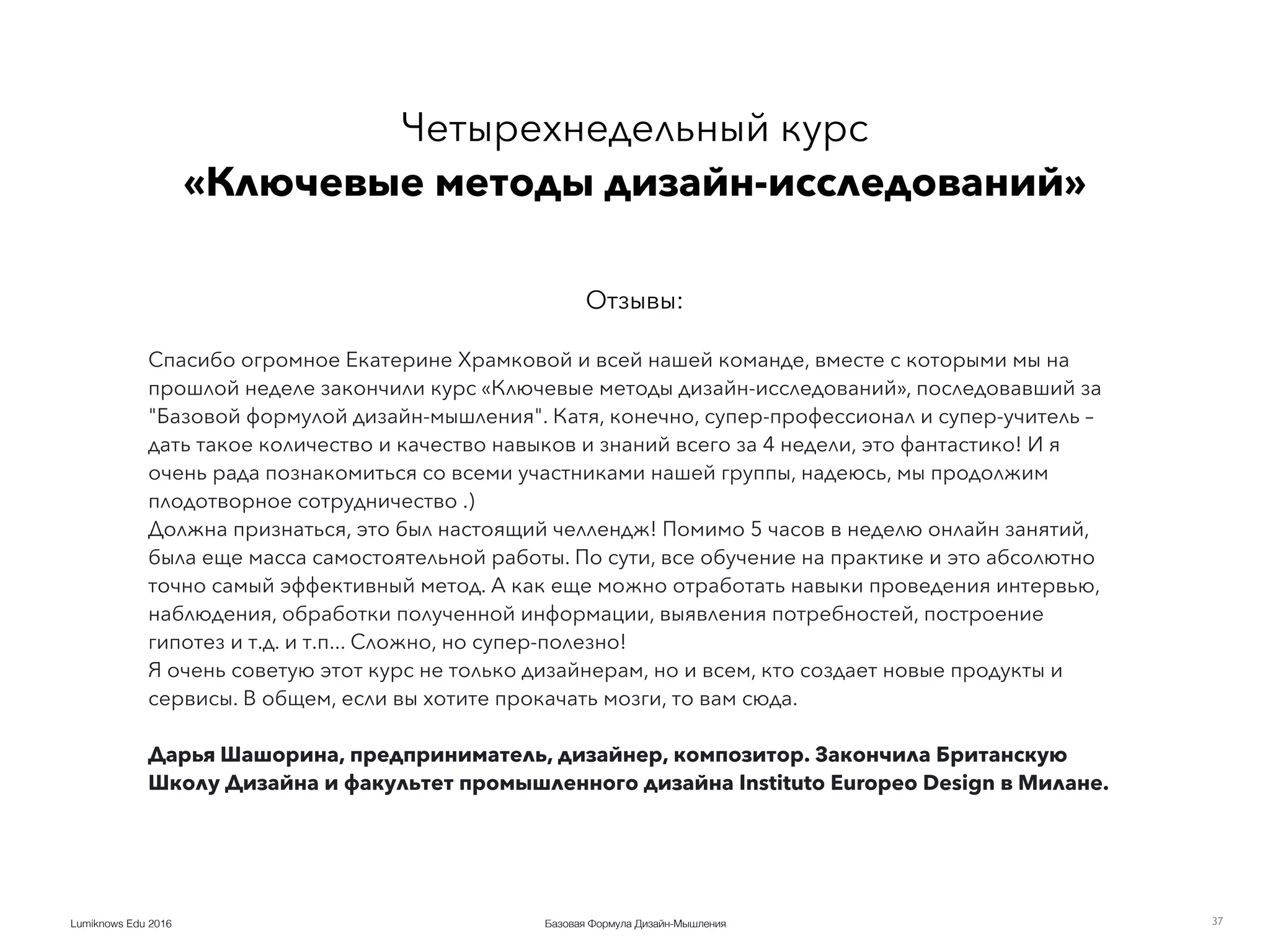 Базовая Формула Дизайн-МышленияLumiknows Edu 2016
Четырехнедельный курс 
«Ключевые методы дизайн-исследований»
Отзывы:
37
Спасибо огромное Екатерине Храмковой и всей нашей команде, вместе с которыми мы на
прошлой неделе закончили курс «Ключевые методы дизайн-исследований», последовавший за
"Базовой формулой дизайн-мышления". Катя, конечно, супер-профессионал и супер-учитель –
дать такое количество и качество навыков и знаний всего за 4 недели, это фантастико! И я
очень рада познакомиться со всеми участниками нашей группы, надеюсь, мы продолжим
плодотворное сотрудничество .)
Должна признаться, это был настоящий челлендж! Помимо 5 часов в неделю онлайн занятий,
была еще масса самостоятельной работы. По сути, все обучение на практике и это абсолютно
точно самый эффективный метод. А как еще можно отработать навыки проведения интервью,
наблюдения, обработки полученной информации, выявления потребностей, построение
гипотез и т.д. и т.п... Сложно, но супер-полезно!
Я очень советую этот курс не только дизайнерам, но и всем, кто создает новые продукты и
сервисы. В общем, если вы хотите прокачать мозги, то вам сюда.
Дарья Шашорина, предприниматель, дизайнер, композитор. Закончила Британскую
Школу Дизайна и факультет промышленного дизайна Instituto Europeo Design в Милане.
 