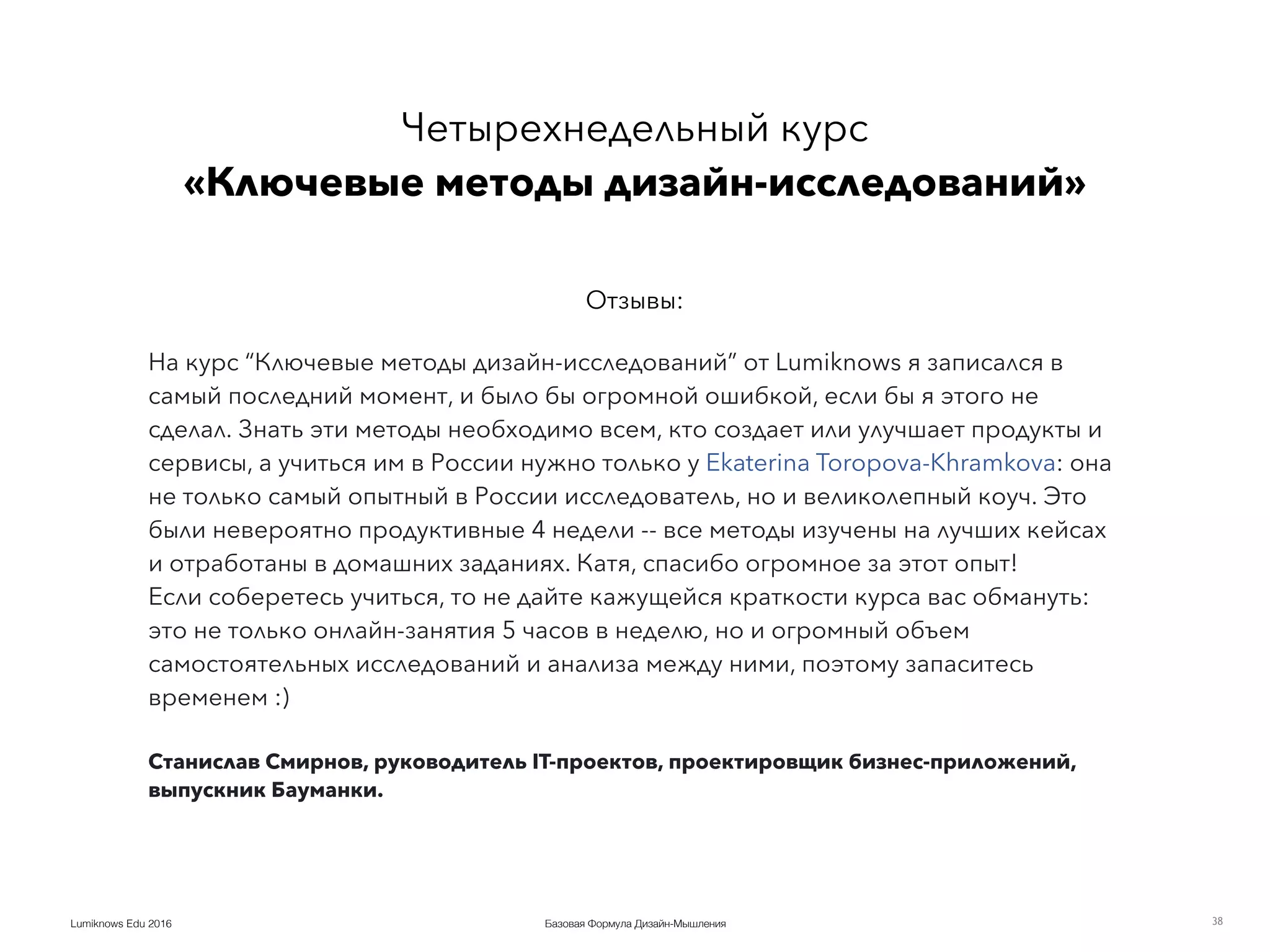 Базовая Формула Дизайн-МышленияLumiknows Edu 2016 38
На курс “Ключевые методы дизайн-исследований” от Lumiknows я записался в
самый последний момент, и было бы огромной ошибкой, если бы я этого не
сделал. Знать эти методы необходимо всем, кто создает или улучшает продукты и
сервисы, а учиться им в России нужно только у Ekaterina Toropova-Khramkova: она
не только самый опытный в России исследователь, но и великолепный коуч. Это
были невероятно продуктивные 4 недели -- все методы изучены на лучших кейсах
и отработаны в домашних заданиях. Катя, спасибо огромное за этот опыт!
Если соберетесь учиться, то не дайте кажущейся краткости курса вас обмануть:
это не только онлайн-занятия 5 часов в неделю, но и огромный объем
самостоятельных исследований и анализа между ними, поэтому запаситесь
временем :)
Станислав Смирнов, руководитель IT-проектов, проектировщик бизнес-приложений,
выпускник Бауманки.
Четырехнедельный курс 
«Ключевые методы дизайн-исследований»
Отзывы:
 