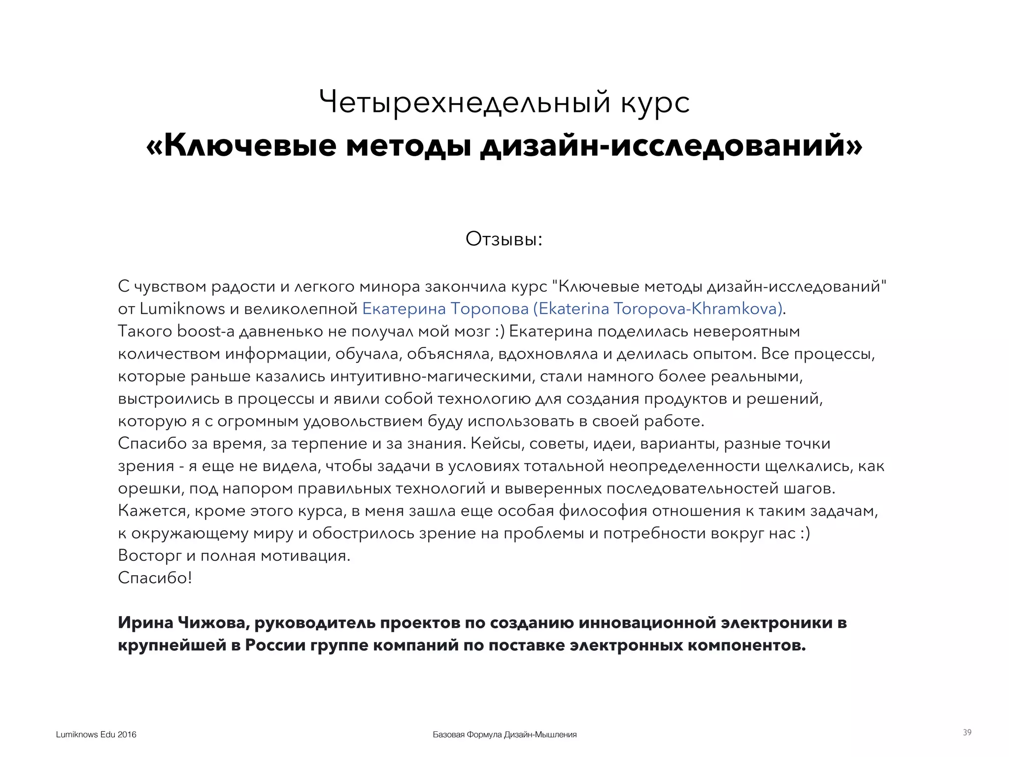 Базовая Формула Дизайн-МышленияLumiknows Edu 2016 39
С чувством радости и легкого минора закончила курс "Ключевые методы дизайн-исследований"
от Lumiknows и великолепной Екатерина Торопова (Ekaterina Toropova-Khramkova).
Такого boost-a давненько не получал мой мозг :) Екатерина поделилась невероятным
количеством информации, обучала, объясняла, вдохновляла и делилась опытом. Все процессы,
которые раньше казались интуитивно-магическими, стали намного более реальными,
выстроились в процессы и явили собой технологию для создания продуктов и решений,
которую я с огромным удовольствием буду использовать в своей работе.
Спасибо за время, за терпение и за знания. Кейсы, советы, идеи, варианты, разные точки
зрения - я еще не видела, чтобы задачи в условиях тотальной неопределенности щелкались, как
орешки, под напором правильных технологий и выверенных последовательностей шагов.
Кажется, кроме этого курса, в меня зашла еще особая философия отношения к таким задачам,
к окружающему миру и обострилось зрение на проблемы и потребности вокруг нас :)
Восторг и полная мотивация.
Спасибо!
Ирина Чижова, руководитель проектов по созданию инновационной электроники в
крупнейшей в России группе компаний по поставке электронных компонентов.
Четырехнедельный курс 
«Ключевые методы дизайн-исследований»
Отзывы:
 
