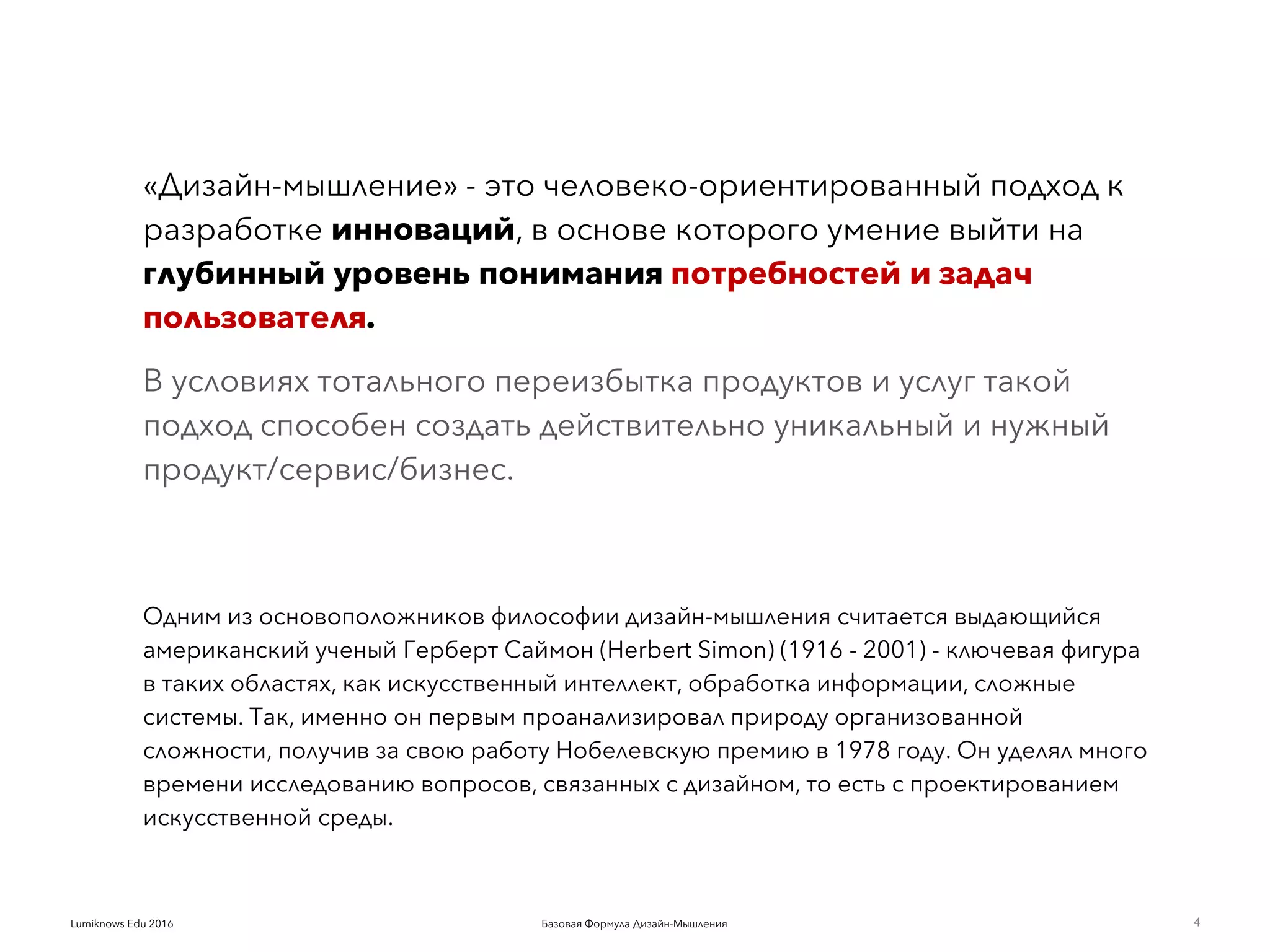 Базовая Формула Дизайн-МышленияLumiknows Edu 2016
«Дизайн-мышление» - это человеко-ориентированный подход к
разработке инноваций, в основе которого умение выйти на
глубинный уровень понимания потребностей и задач
пользователя.
В условиях тотального переизбытка продуктов и услуг такой
подход способен создать действительно уникальный и нужный
продукт/сервис/бизнес.
Одним из основоположников философии дизайн-мышления считается выдающийся
американский ученый Герберт Саймон (Herbert Simon) (1916 - 2001) - ключевая фигура
в таких областях, как искусственный интеллект, обработка информации, сложные
системы. Так, именно он первым проанализировал природу организованной
сложности, получив за свою работу Нобелевскую премию в 1978 году. Он уделял много
времени исследованию вопросов, связанных с дизайном, то есть с проектированием
искусственной среды.
4
 