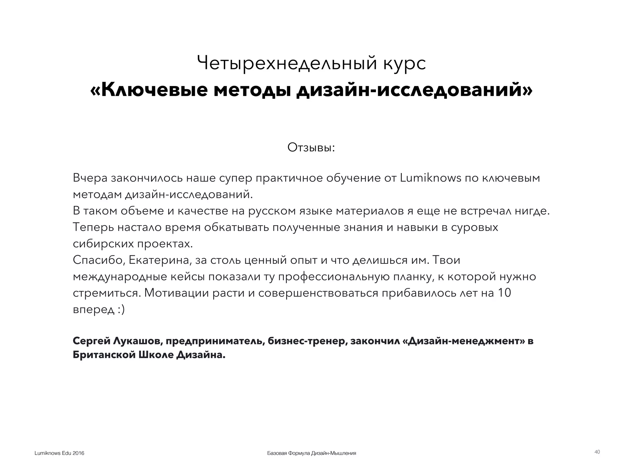Базовая Формула Дизайн-МышленияLumiknows Edu 2016 40
Вчера закончилось наше супер практичное обучение от Lumiknows по ключевым
методам дизайн-исследований.
В таком объеме и качестве на русском языке материалов я еще не встречал нигде.
Теперь настало время обкатывать полученные знания и навыки в суровых
сибирских проектах.
Спасибо, Екатерина, за столь ценный опыт и что делишься им. Твои
международные кейсы показали ту профессиональную планку, к которой нужно
стремиться. Мотивации расти и совершенствоваться прибавилось лет на 10
вперед :)
Сергей Лукашов, предприниматель, бизнес-тренер, закончил «Дизайн-менеджмент» в
Британской Школе Дизайна.
Четырехнедельный курс 
«Ключевые методы дизайн-исследований»
Отзывы:
 