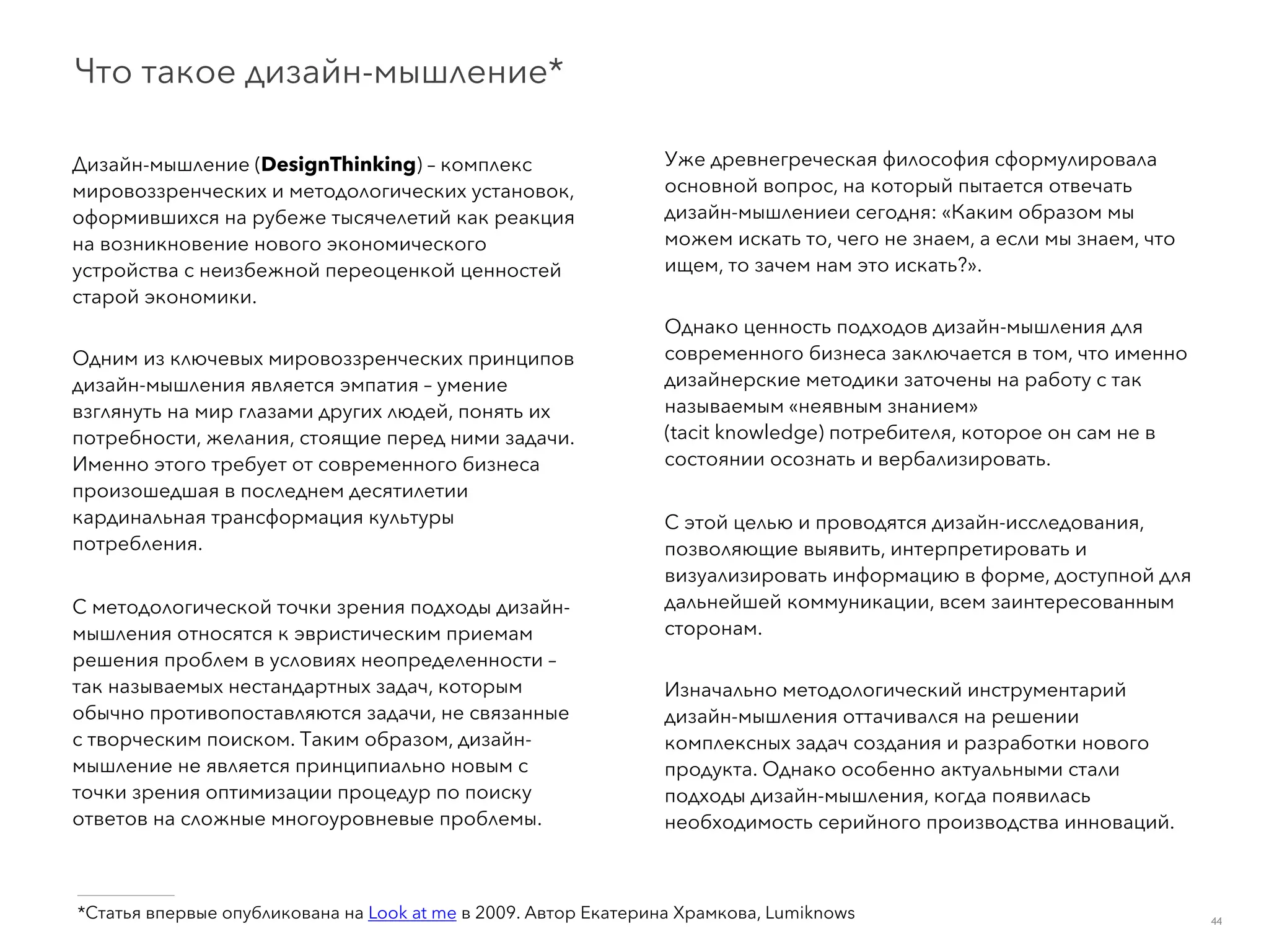 ___________
*Статья впервые опубликована на Look at me в 2009. Автор Екатерина Храмкова, Lumiknows
Дизайн-мышление (DesignThinking) – комплекс
мировоззренческих и методологических установок,
оформившихся на рубеже тысячелетий как реакция
на возникновение нового экономического
устройства с неизбежной переоценкой ценностей
старой экономики.
Одним из ключевых мировоззренческих принципов
дизайн-мышления является эмпатия – умение
взглянуть на мир глазами других людей, понять их
потребности, желания, стоящие перед ними задачи.
Именно этого требует от современного бизнеса
произошедшая в последнем десятилетии
кардинальная трансформация культуры
потребления.
С методологической точки зрения подходы дизайн-
мышления относятся к эвристическим приемам
решения проблем в условиях неопределенности –
так называемых нестандартных задач, которым
обычно противопоставляются задачи, не связанные
с творческим поиском. Таким образом, дизайн-
мышление не является принципиально новым с
точки зрения оптимизации процедур по поиску
ответов на сложные многоуровневые проблемы.
Уже древнегреческая философия сформулировала
основной вопрос, на который пытается отвечать
дизайн-мышлениеи сегодня: «Каким образом мы
можем искать то, чего не знаем, а если мы знаем, что
ищем, то зачем нам это искать?».
Однако ценность подходов дизайн-мышления для
современного бизнеса заключается в том, что именно
дизайнерские методики заточены на работу с так
называемым «неявным знанием»  
(tacit knowledge) потребителя, которое он сам не в
состоянии осознать и вербализировать.
С этой целью и проводятся дизайн-исследования,
позволяющие выявить, интерпретировать и
визуализировать информацию в форме, доступной для
дальнейшей коммуникации, всем заинтересованным
сторонам.
Изначально методологический инструментарий
дизайн-мышления оттачивался на решении
комплексных задач создания и разработки нового
продукта. Однако особенно актуальными стали
подходы дизайн-мышления, когда появилась
необходимость серийного производства инноваций.
Что такое дизайн-мышление*
44
 