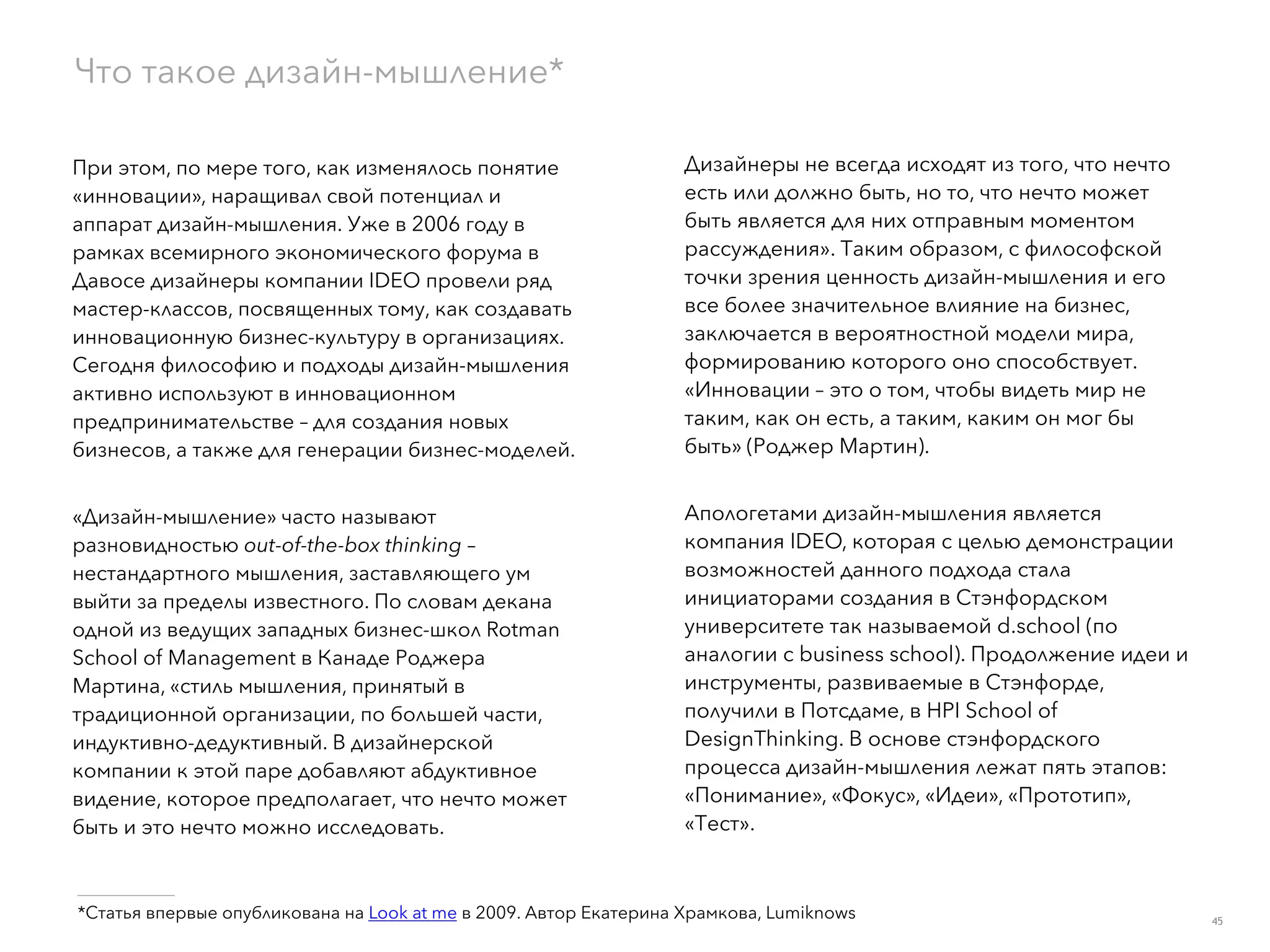 При этом, по мере того, как изменялось понятие
«инновации», наращивал свой потенциал и
аппарат дизайн-мышления. Уже в 2006 году в
рамках всемирного экономического форума в
Давосе дизайнеры компании IDEO провели ряд
мастер-классов, посвященных тому, как создавать
инновационную бизнес-культуру в организациях.
Сегодня философию и подходы дизайн-мышления
активно используют в инновационном
предпринимательстве – для создания новых
бизнесов, а также для генерации бизнес-моделей.
«Дизайн-мышление» часто называют
разновидностью out-of-the-box thinking –
нестандартного мышления, заставляющего ум
выйти за пределы известного. По словам декана
одной из ведущих западных бизнес-школ Rotman
School of Management в Канаде Роджера
Мартина, «стиль мышления, принятый в
традиционной организации, по большей части,
индуктивно-дедуктивный. В дизайнерской
компании к этой паре добавляют абдуктивное
видение, которое предполагает, что нечто может
быть и это нечто можно исследовать.
Дизайнеры не всегда исходят из того, что нечто
есть или должно быть, но то, что нечто может
быть является для них отправным моментом
рассуждения». Таким образом, с философской
точки зрения ценность дизайн-мышления и его
все более значительное влияние на бизнес,
заключается в вероятностной модели мира,
формированию которого оно способствует.
«Инновации – это о том, чтобы видеть мир не
таким, как он есть, а таким, каким он мог бы
быть» (Роджер Мартин).
Апологетами дизайн-мышления является
компания IDEO, которая с целью демонстрации
возможностей данного подхода стала
инициаторами создания в Стэнфордском
университете так называемой d.school (по
аналогии с business school). Продолжение идеи и
инструменты, развиваемые в Стэнфорде,
получили в Потсдаме, в HPI School of
DesignThinking. В основе стэнфордского
процесса дизайн-мышления лежат пять этапов:
«Понимание», «Фокус», «Идеи», «Прототип»,
«Тест». 
Что такое дизайн-мышление*
___________
*Статья впервые опубликована на Look at me в 2009. Автор Екатерина Храмкова, Lumiknows 45
 