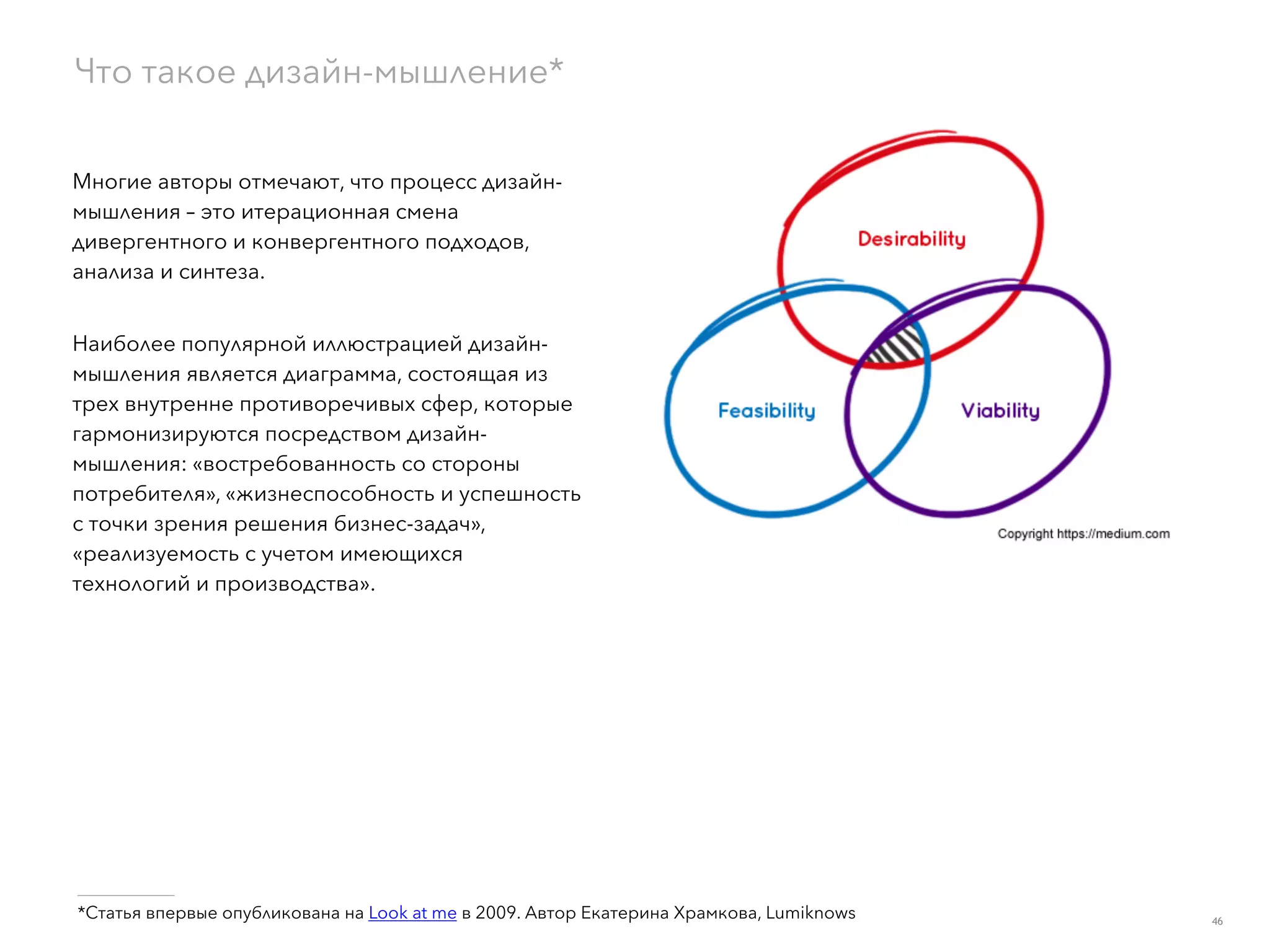 Многие авторы отмечают, что процесс дизайн-
мышления – это итерационная смена
дивергентного и конвергентного подходов,
анализа и синтеза.
Наиболее популярной иллюстрацией дизайн-
мышления является диаграмма, состоящая из
трех внутренне противоречивых сфер, которые
гармонизируются посредством дизайн-
мышления: «востребованность со стороны
потребителя», «жизнеспособность и успешность
с точки зрения решения бизнес-задач»,
«реализуемость с учетом имеющихся
технологий и производства».
Что такое дизайн-мышление*
___________
*Статья впервые опубликована на Look at me в 2009. Автор Екатерина Храмкова, Lumiknows 46
 