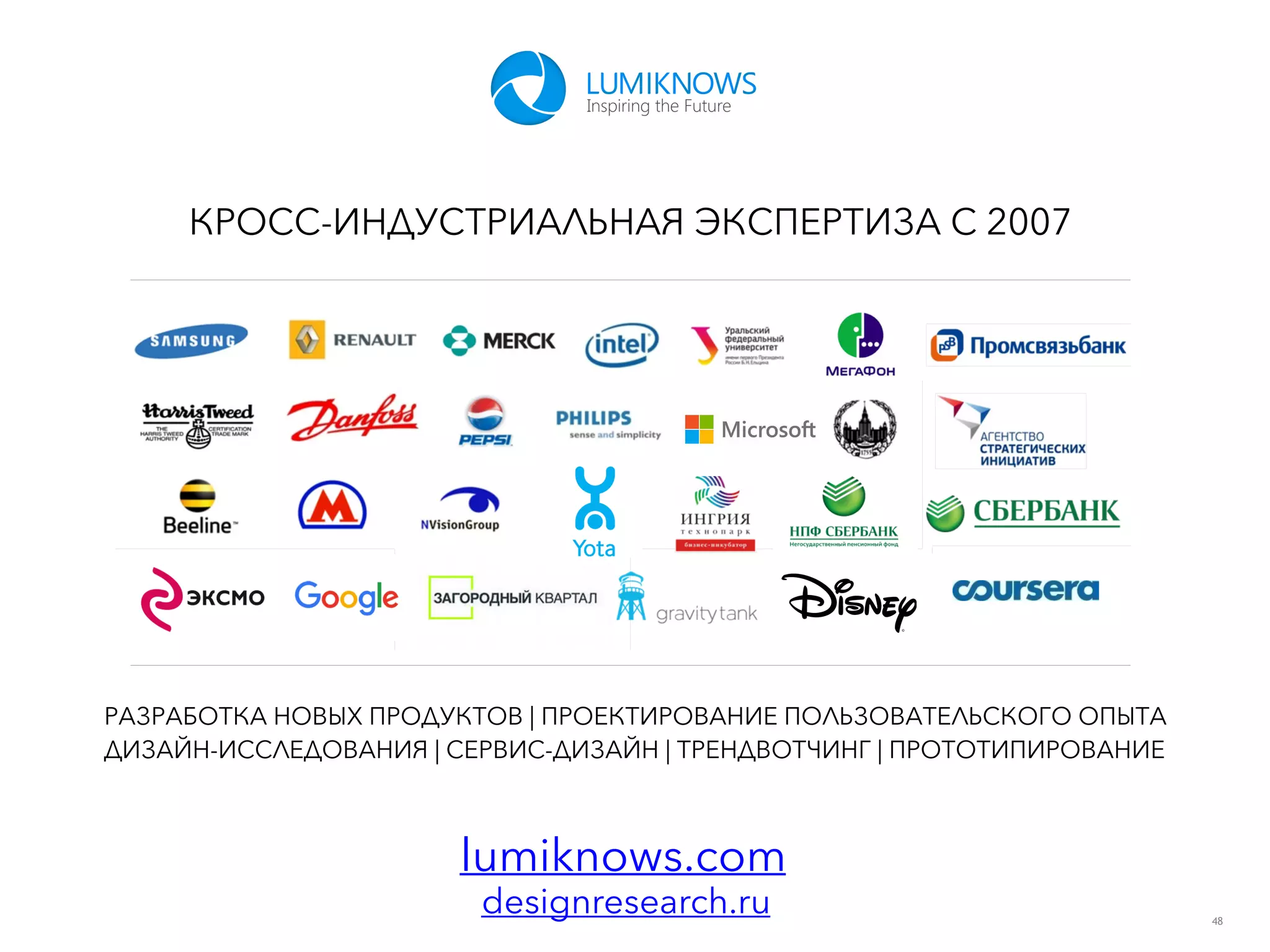 48
КРОСС-ИНДУСТРИАЛЬНАЯ ЭКСПЕРТИЗА С 2007
lumiknows.com
РАЗРАБОТКА НОВЫХ ПРОДУКТОВ | ПРОЕКТИРОВАНИЕ ПОЛЬЗОВАТЕЛЬСКОГО ОПЫТА
ДИЗАЙН-ИССЛЕДОВАНИЯ | СЕРВИС-ДИЗАЙН | ТРЕНДВОТЧИНГ | ПРОТОТИПИРОВАНИЕ
designresearch.ru
 