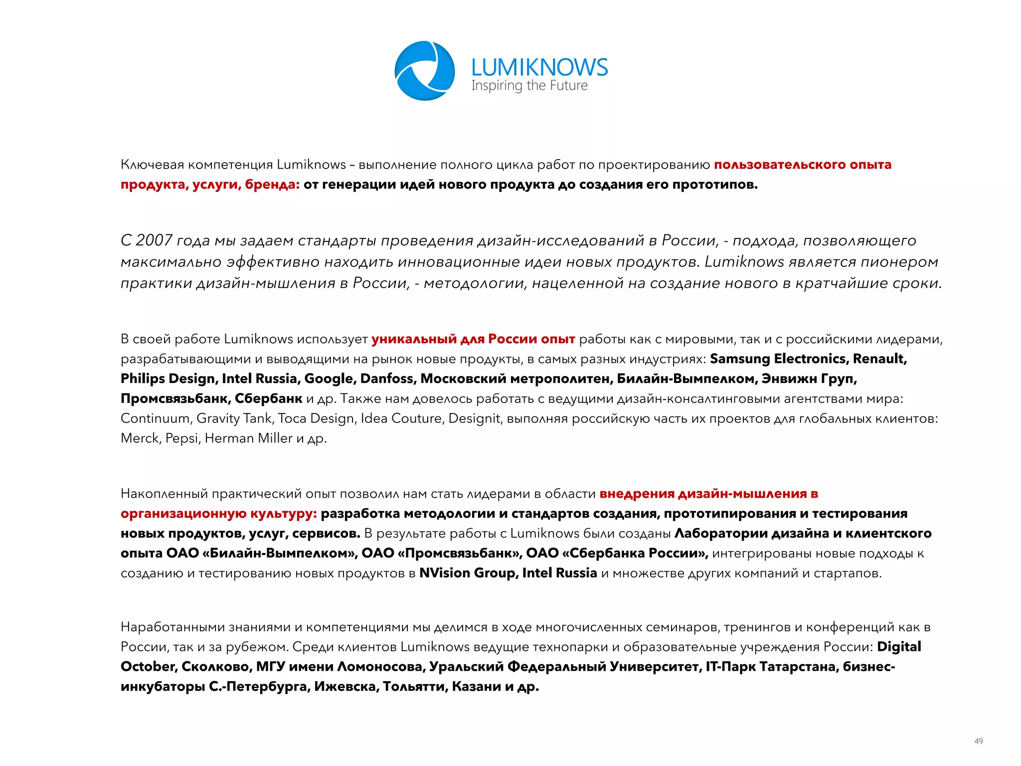 49
Ключевая компетенция Lumiknows – выполнение полного цикла работ по проектированию пользовательского опыта
продукта, услуги, бренда: от генерации идей нового продукта до создания его прототипов.
С 2007 года мы задаем стандарты проведения дизайн-исследований в России, - подхода, позволяющего
максимально эффективно находить инновационные идеи новых продуктов. Lumiknows является пионером
практики дизайн-мышления в России, - методологии, нацеленной на создание нового в кратчайшие сроки.
В своей работе Lumiknows использует уникальный для России опыт работы как с мировыми, так и с российскими лидерами,
разрабатывающими и выводящими на рынок новые продукты, в самых разных индустриях: Samsung Electronics, Renault,
Philips Design, Intel Russia, Google, Danfoss, Московский метрополитен, Билайн-Вымпелком, Энвижн Груп,
Промсвязьбанк, Сбербанк и др. Также нам довелось работать с ведущими дизайн-консалтинговыми агентствами мира:
Continuum, Gravity Tank, Toca Design, Idea Couture, Designit, выполняя российскую часть их проектов для глобальных клиентов:
Merck, Pepsi, Herman Miller и др.
Накопленный практический опыт позволил нам стать лидерами в области внедрения дизайн-мышления в
организационную культуру: разработка методологии и стандартов создания, прототипирования и тестирования
новых продуктов, услуг, сервисов. В результате работы с Lumiknows были созданы Лаборатории дизайна и клиентского
опыта ОАО «Билайн-Вымпелком», ОАО «Промсвязьбанк», ОАО «Сбербанка России», интегрированы новые подходы к
созданию и тестированию новых продуктов в NVision Group, Intel Russia и множестве других компаний и стартапов.
Наработанными знаниями и компетенциями мы делимся в ходе многочисленных семинаров, тренингов и конференций как в
России, так и за рубежом. Среди клиентов Lumiknows ведущие технопарки и образовательные учреждения России: Digital
October, Сколково, МГУ имени Ломоносова, Уральский Федеральный Университет, IT-Парк Татарстана, бизнес-
инкубаторы С.-Петербурга, Ижевска, Тольятти, Казани и др.
 