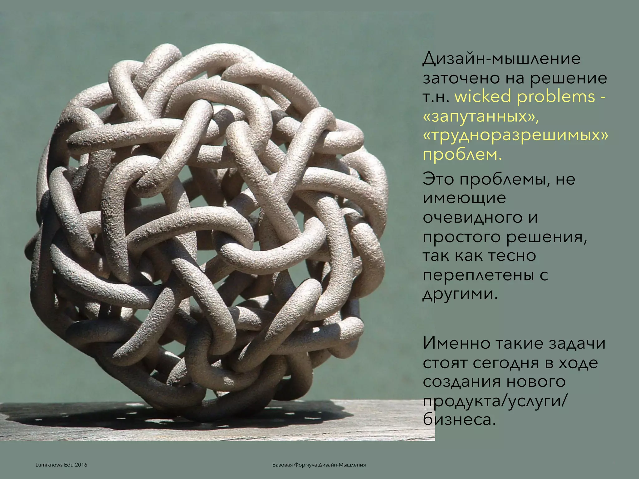 Базовая Формула Дизайн-МышленияLumiknows Edu 2016
Дизайн-мышление
заточено на решение
т.н. wicked problems -
«запутанных»,
«трудноразрешимых»
проблем.
Это проблемы, не
имеющие
очевидного и
простого решения,
так как тесно
переплетены с
другими.
Именно такие задачи
стоят сегодня в ходе
создания нового
продуктa/услуги/
бизнеса.
5Базовая Формула Дизайн-МышленияLumiknows Edu 2016
 