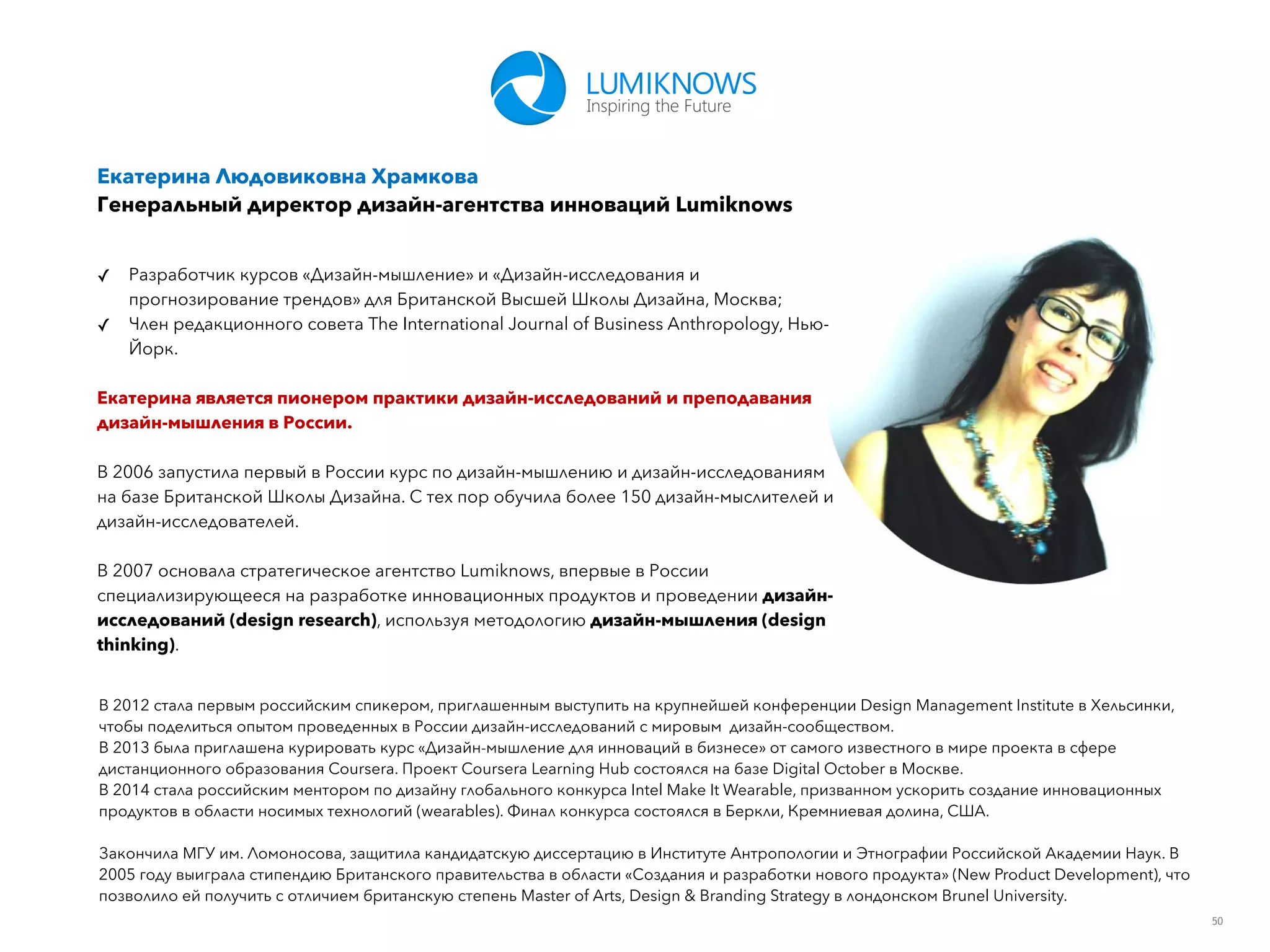 50
Екатерина Людовиковна Храмкова
Генеральный директор дизайн-агентства инноваций Lumiknows
✓ Разработчик курсов «Дизайн-мышление» и «Дизайн-исследования и
прогнозирование трендов» для Британской Высшей Школы Дизайна, Москва;
✓ Член редакционного совета The International Journal of Business Anthropology, Нью-
Йорк.
Екатерина является пионером практики дизайн-исследований и преподавания
дизайн-мышления в России.
В 2006 запустила первый в России курс по дизайн-мышлению и дизайн-исследованиям
на базе Британской Школы Дизайна. С тех пор обучила более 150 дизайн-мыслителей и
дизайн-исследователей.
В 2007 основала стратегическое агентство Lumiknows, впервые в России
специализирующееся на разработке инновационных продуктов и проведении дизайн-
исследований (design research), используя методологию дизайн-мышления (design
thinking).
В 2012 стала первым российским спикером, приглашенным выступить на крупнейшей конференции Design Management Institute в Хельсинки,
чтобы поделиться опытом проведенных в России дизайн-исследований с мировым дизайн-сообществом.
В 2013 была приглашена курировать курс «Дизайн-мышление для инноваций в бизнесе» от самого известного в мире проекта в сфере
дистанционного образования Coursera. Проект Coursera Learning Hub состоялся на базе Digital October в Москве.
В 2014 стала российским ментором по дизайну глобального конкурса Intel Make It Wearable, призванном ускорить создание инновационных
продуктов в области носимых технологий (wearables). Финал конкурса состоялся в Беркли, Кремниевая долина, США.
Закончила МГУ им. Ломоносова, защитила кандидатскую диссертацию в Институте Антропологии и Этнографии Российской Академии Наук. В
2005 году выиграла стипендию Британского правительства в области «Создания и разработки нового продукта» (New Product Development), что
позволило ей получить с отличием британскую степень Master of Arts, Design & Branding Strategy в лондонском Brunel University.
 