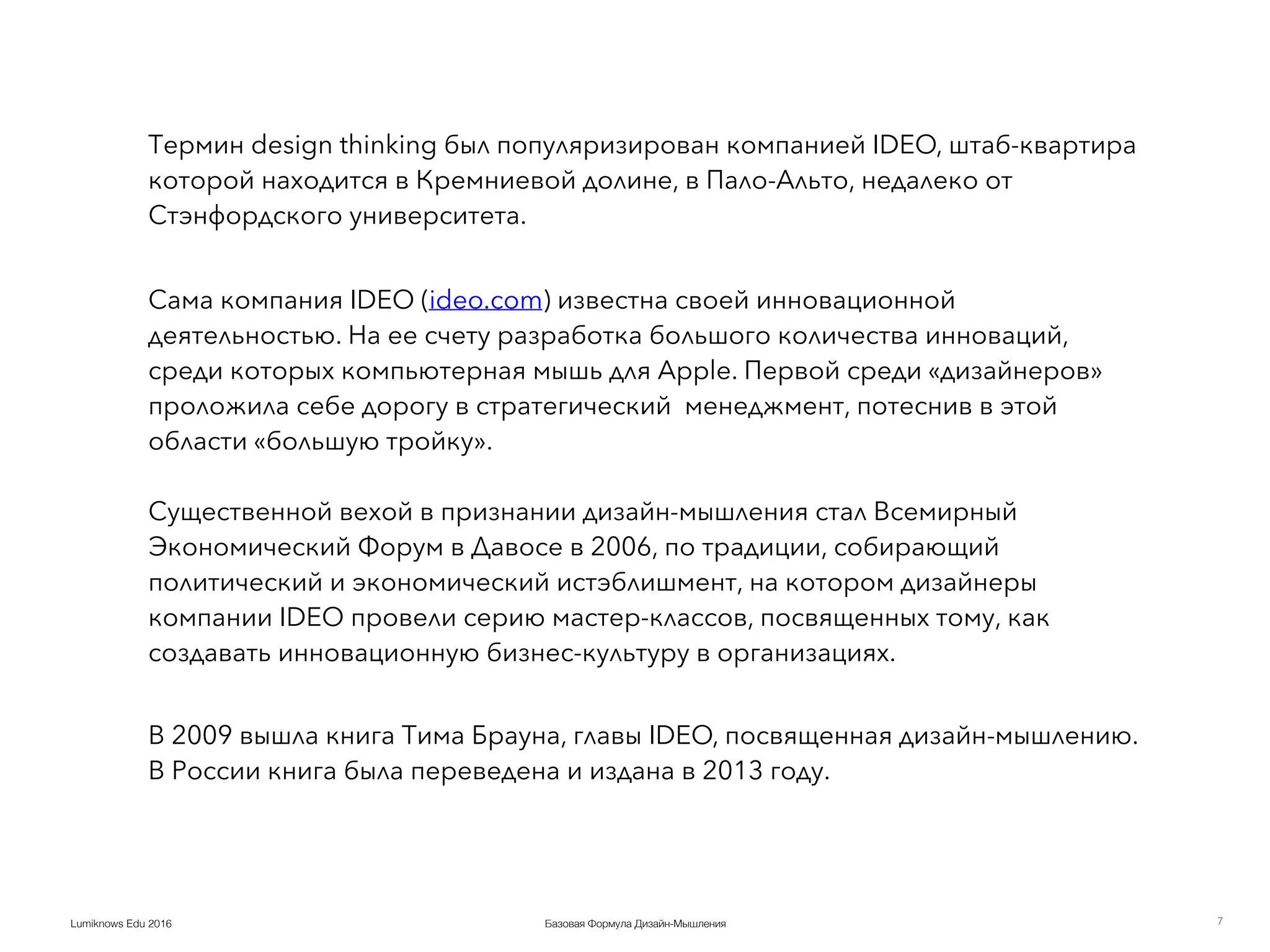 Базовая Формула Дизайн-МышленияLumiknows Edu 2016
Термин design thinking был популяризирован компанией IDEO, штаб-квартира
которой находится в Кремниевой долине, в Пало-Альто, недалеко от
Стэнфордского университета. 
Сама компания IDEO (ideo.com) известна своей инновационной
деятельностью. На ее счету разработка большого количества инноваций,
среди которых компьютерная мышь для Apple. Первой среди «дизайнеров»
проложила себе дорогу в стратегический менеджмент, потеснив в этой
области «большую тройку».  
 
Существенной вехой в признании дизайн-мышления стал Всемирный
Экономический Форум в Давосе в 2006, по традиции, собирающий
политический и экономический истэблишмент, на котором дизайнеры
компании IDEO провели серию мастер-классов, посвященных тому, как
создавать инновационную бизнес-культуру в организациях.
 
В 2009 вышла книга Тима Брауна, главы IDEO, посвященная дизайн-мышлению.
В России книга была переведена и издана в 2013 году.
7
 