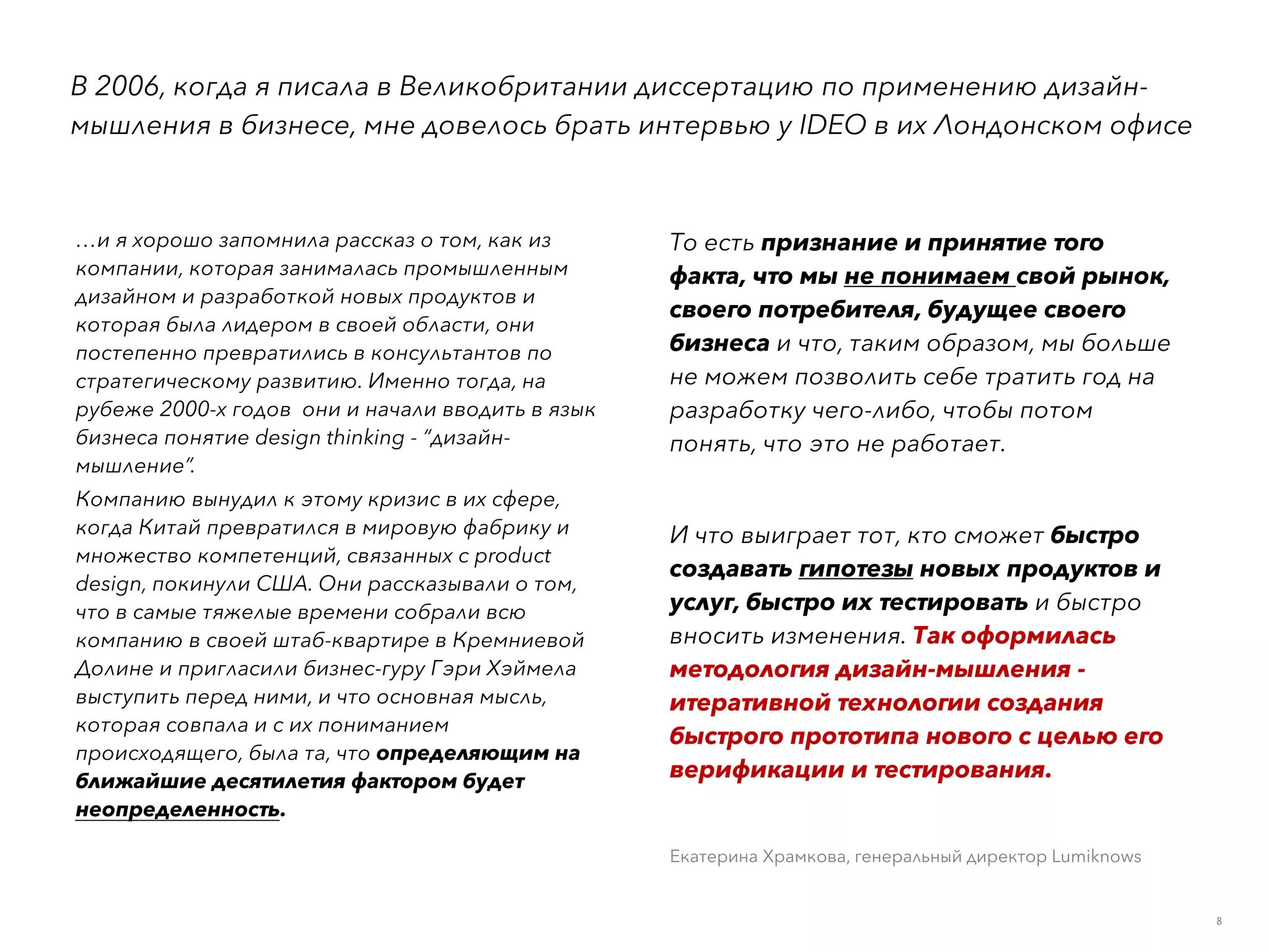 8
В 2006, когда я писала в Великобритании диссертацию по применению дизайн-
мышления в бизнесе, мне довелось брать интервью у IDEO в их Лондонском офисе
…и я хорошо запомнила рассказ о том, как из
компании, которая занималась промышленным
дизайном и разработкой новых продуктов и
которая была лидером в своей области, они
постепенно превратились в консультантов по
стратегическому развитию. Именно тогда, на
рубеже 2000-х годов  они и начали вводить в язык
бизнеса понятие design thinking - “дизайн-
мышление”.
Компанию вынудил к этому кризис в их сфере,
когда Китай превратился в мировую фабрику и
множество компетенций, связанных с product
design, покинули США. Они рассказывали о том,
что в самые тяжелые времени собрали всю
компанию в своей штаб-квартире в Кремниевой
Долине и пригласили бизнес-гуру Гэри Хэймела
выступить перед ними, и что основная мысль,
которая совпала и с их пониманием
происходящего, была та, что определяющим на
ближайшие десятилетия фактором будет
неопределенность.
То есть признание и принятие того
факта, что мы не понимаем свой рынок,
своего потребителя, будущее своего
бизнеса и что, таким образом, мы больше
не можем позволить себе тратить год на
разработку чего-либо, чтобы потом
понять, что это не работает.
И что выиграет тот, кто сможет быстро
создавать гипотезы новых продуктов и
услуг, быстро их тестировать и быстро
вносить изменения. Так оформилась
методология дизайн-мышления -
итеративной технологии создания
быстрого прототипа нового с целью его
верификации и тестирования.
Екатерина Храмкова, генеральный директор Lumiknows  
 