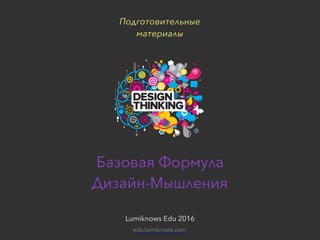 Подготовительные материалы для сессии «Дизайн-мышление»Lumiknows Edu 2016
Базовая Формула  
Дизайн-Мышления
Lumiknows Edu 2016
Подготовительные  
материалы
edu.lumiknows.com
 