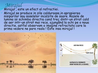 Mirajul
• Mirajul , este un efect al refractiei.
• Mirajul se produce in zile calduroase,in apropierea
 nisipurilor sau soselelor incalzite de soare. Razele de
 lumina isi schimba directia cand trec dintr-un strat cald
 de aer intr-un strat mai rece, ajungând la ochi pe o noua
 directie, astfel observam o imagine refractata care la
 prima vedere ne pare reala ! Este insa mirajul !



                                                  AER MAI RECE



                                                                   AER CALD




                                             SUPRAFATA FIERBINTE
                                             (NISIP INCINS DE LA SOARE)
 