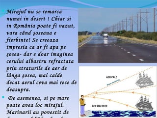  Mirajul nu se remarca
 numai in desert ! Chiar si
 in România poate fi vazut,
 vara când şoseaua e
 fierbinte! Se creeaza
 impresia ca ar fi apa pe
 şosea- dar e doar imaginea
 cerului albastru refractata
 prin straturile de aer de
 lânga şosea, mai calde                    AER CALD

 decat aerul ceva mai rece de
 deasupra.
 De asemenea, si pe mare
 poate avea loc mirajul.        AER MAI RECE

 Marinarii au povestit de
 
