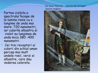 Sir Isaac Newton - pictura de Granger
                             (pictor englez)
 Partea vizibila a
  spectrului începe de
  la lumina rosie cu o
  lungime de unda mai
  mare: 720 nanometri,
  iar culorile albastru si
   violet au lungimea de
  unda mica 380 -400
  nanometri.
 Cei trei receptori ai
  culorii din ochiul uman
  percep mai mult
  undele rosii, verzi si
  albastre, care dau
  vederea colorata.
 