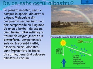 De ce este cerul albastru?
 Pe planeta noastra, aerul e
 compus in special din azot si
 oxigen. Moleculele din
 compozitia aerului sunt mici,
 dar comparabile cu lungimea
 de unda a luminii, de aceea,
 când lumina albă întâlneşte
 atomii de oxigen şi azot din    Pictura de Camille Corot- pictor francez
 atmosfera, componentele
 sale de frecvenţă înaltă,
 asociate culorii albastre,
 sunt împrastiate in toate
 directiile, generând culoarea
 albastra a cerului !
 