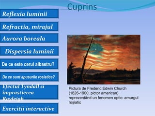 Cuprins
Reflexia luminii

Refractia, mirajul
Aurora boreala

 Dispersia luminii

De ce este cerul albastru?

De ce sunt apusurile rosiatice?

Efectul Tyndall si                Pictura de Frederic Edwin Church
împrastierea                      (1826-1900, pictor american)
Rayleigh                          reprezentând un fenomen optic: amurgul
                                  roşiatic
Exercitii interactive
 