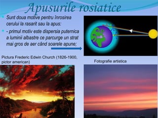 Apusurile rosiatice
 Sunt doua motive pentru înrosirea
  cerului la rasarit sau la apus:
 - primul motiv este dispersia puternica
  a luminii albastre ce parcurge un strat
  mai gros de aer când soarele apune;

Pictura Frederic Edwin Church (1826-1900,
pictor american)                            Fotografie artistica
 