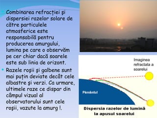  Combinarea refracţiei şi
  dispersiei razelor solare de
  către particulele
  atmosferice este
  responsabilă pentru
  producerea amurgului,
  lumina pe care o observăm
  pe cer chiar dacă soarele
                                  Imaginea
  este sub linia de orizont.      refractata a
 Razele roşii şi galbene sunt    soarelui
  mai puţin deviate decât cele
  albastre şi verzi. Ca urmare,
  ultimele raze ce dispar din
  câmpul vizual al
  observatorului sunt cele
  roşii, vazute la amurg !.
 