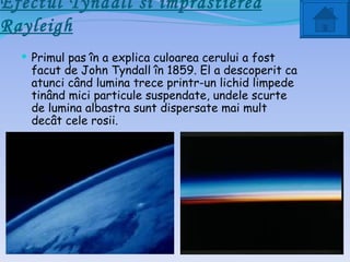 Efectul Tyndall si împrastierea
Rayleigh
   Primul pas în a explica culoarea cerului a fost
    facut de John Tyndall în 1859. El a descoperit ca
    atunci când lumina trece printr-un lichid limpede
    tinând mici particule suspendate, undele scurte
    de lumina albastra sunt dispersate mai mult
    decât cele rosii.
 