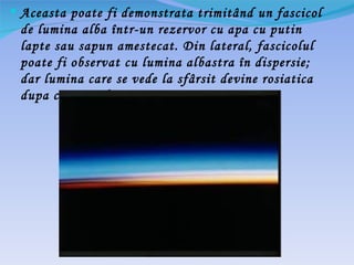  Aceasta poate fi demonstrata trimitând un fascicol
 de lumina alba într-un rezervor cu apa cu putin
 lapte sau sapun amestecat. Din lateral, fascicolul
 poate fi observat cu lumina albastra în dispersie;
 dar lumina care se vede la sfârsit devine rosiatica
 dupa ce trece de rezervor.
 