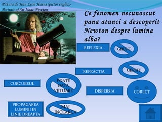Pictura de Jean Leon Huens (pictor englez)-
Portrait of Sir Isaac Newton
                                              Ce fenomen necunoscut
                                              pana atunci a descoperit
                                              Newton despre lumina
                                              alba?
                                              REFLEXIA        GRESIT




                                              REFRACTIA           GERSIT

                                 POATE
     CURCUBEUL                    DATA
                                VIITOARE          DISPERSIA            CORECT


      PROPAGAREA
                                   MAI
       LUMINII IN
     LINIE DREAPTA              INCEARCA
 