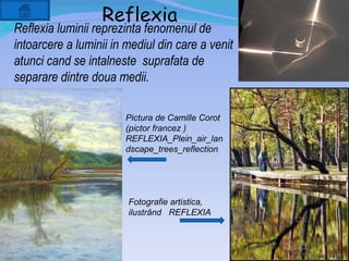 Reflexia
 Reflexia luminii reprezinta fenomenul de
  intoarcere a luminii in mediul din care a venit
  atunci cand se intalneste suprafata de
  separare dintre doua medii.

                         Pictura de Camille Corot
                         (pictor francez )
                         REFLEXIA_Plein_air_lan
                         dscape_trees_reflection




                          Fotografie artistica,
                          ilustrând REFLEXIA
 
