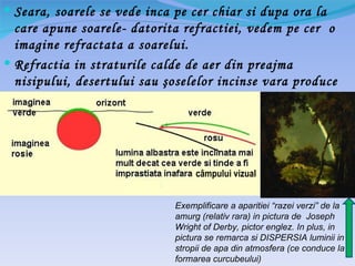  Seara, soarele se vede inca pe cer chiar si dupa ora la
  care apune soarele- datorita refractiei, vedem pe cer o
  imagine refractata a soarelui.
 Refractia in straturile calde de aer din preajma
  nisipului, desertului sau şoselelor incinse vara produce
  mirajul




                                   câmpului vizual


                              Exemplificare a aparitiei “razei verzi” de la
                              amurg (relativ rara) in pictura de Joseph
                              Wright of Derby, pictor englez. In plus, in
                              pictura se remarca si DISPERSIA luminii in
                              stropii de apa din atmosfera (ce conduce la
                              formarea curcubeului)
 