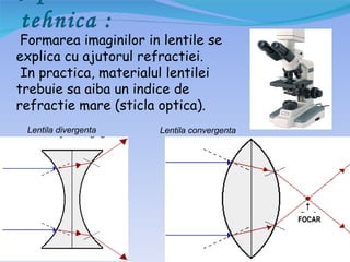 tehnica :
 Formarea imaginilor in lentile se
explica cu ajutorul refractiei.
 In practica, materialul lentilei
trebuie sa aiba un indice de
refractie mare (sticla optica).
 Lentila divergenta    Lentila convergenta




                                             FOCAR
 