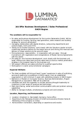 Job Offer Business Development / Sales Professional
DACH Region
The candidate will be responsible for
• for sales and business development for the Lumina Datamatics GmbH. Will be
responsible for hunting, farming, lead generation, sales research and building
strategy for account penetration
• managing relationships with digital directors, outsourcing departments and
content heads, CIO's and CTO's
• Taking Go-to-market solutions: work closely with the Solutions Leader to build
customized solutions pitches for the target account and driving the revenues and
delivery of these solutions to the account scope
• Pricing decisions: responsibility - in cooperation with pre sales - through
involvement with negotiations and renegotiations of Master Service Agreements
with the clients
• Pre-sales for new business development: work closely with the business unit
head, offshore pre sales team and the sales team to build a market penetration
strategy in the prospect base for the business unit
• Will support offshore pre-sales activities for qualified opportunities
• Participation in events and promotional campaigns
Expected Skillsets
• The ideal candidate will bring at least 3 years’ experience in sales of publishing
services & platforms to publishers in DACH region, from an established
organization or with minimum 5 years with publishing industry in DACH region
• Bachelors or Masters in Computer Science, Business Administration, Project
Management or equivalent. MBA will be preferred
• Candidate will have the capability to provide advisory/thought leadership to
customers in their areas of business and technology
• High client facing, verbal and written communication skills and problem solving
capabilities
• Ability to manage multiple, simultaneous projects and work streams
Location, Reporting, and Remuneration
• Location: Griesheim b. Darmstadt, Germany; home office
• Reporting to the Managing Director of GmbH and executive Director Sales &
Marketing of the company (in India)
• Remuneration-numeration, depending on experience and results
 
