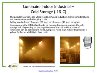 Luminaire Indoor Industrial –
                Cold Storage (-16 C)
The popular solutions are Metal Halide, LPS and Induction. Prime considerations
are maintenance and relamping costs.
Ceiling can be from ~7 meters (20 feet) to 10 meters (30 feet) or higher.
In many cases the HID ballast has to be mounted remotely, outside the cold
storage hall. Depending on the organization of the hall various types of
luminaires can be considered: flood, wallpack, flood et al. Advised light color is
yellow for better visibility in frost mist.




             Light-Ref.com The unbiased lighting reference source

                                      http://www.light-ref.com © 2012                11
 