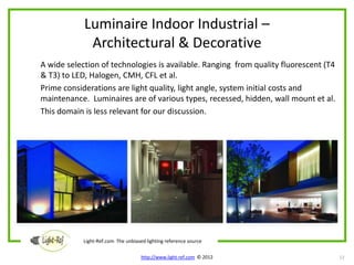 Luminaire Indoor Industrial –
             Architectural & Decorative
A wide selection of technologies is available. Ranging from quality fluorescent (T4
& T3) to LED, Halogen, CMH, CFL et al.
Prime considerations are light quality, light angle, system initial costs and
maintenance. Luminaires are of various types, recessed, hidden, wall mount et al.
This domain is less relevant for our discussion.




            Light-Ref.com The unbiased lighting reference source

                                     http://www.light-ref.com © 2012                  12
 