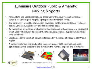 Luminaire Outdoor Public & Amenity:
                    Parking & Sports
•   Parking Lots and Sports recreational areas warrant various types of luminaires
    suitable for various pole heights, light spread and intensity levels.
•   Key parameters would be illumination coverage, light beam orientation, resilience
    against vandalism, light quality and maintenance costs.
•   An example of an outdoor application is illumination of a shopping centre parking lot
    which uses “white light” to extend the shopping experience. Typical luminaire is of
    type “shoe box”.
•   Sport areas come with high power systems and in the range of 200W to 600W and
    higher.
•   A special light modeling is advisable to ensure proper light coverage and angle
    optimization while keeping to the minimum the number of poles and luminaires.




                 Light-Ref.com The unbiased lighting reference source

                                          http://www.light-ref.com © 2012                   14
 