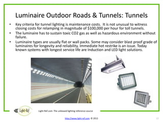 Luminaire Outdoor Roads & Tunnels: Tunnels
•   Key criteria for tunnel lighting is maintenance costs. It is not unusual to witness
    closing costs for relamping in magnitude of $100,000 per hour for toll tunnels.
•   The luminaire has to sustain toxic CO2 gas as well as hazardous environment without
    failure.
•   Luminaire types are usually flat or wall packs. Some may consider blast proof grade of
    luminaires for longevity and reliability. Immediate hot restrike is an issue. Today
    known systems with longest service life are Induction and LED light solutions.




                 Light-Ref.com The unbiased lighting reference source

                                          http://www.light-ref.com © 2012                17
 