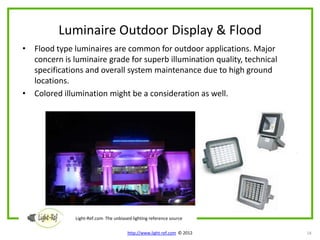 Luminaire Outdoor Display & Flood
• Flood type luminaires are common for outdoor applications. Major
  concern is luminaire grade for superb illumination quality, technical
  specifications and overall system maintenance due to high ground
  locations.
• Colored illumination might be a consideration as well.




              Light-Ref.com The unbiased lighting reference source

                                       http://www.light-ref.com © 2012    18
 