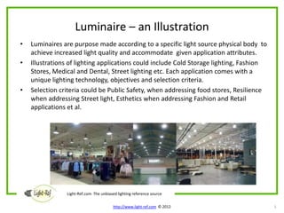 Luminaire – an Illustration
•   Luminaires are purpose made according to a specific light source physical body to
    achieve increased light quality and accommodate given application attributes.
•   Illustrations of lighting applications could include Cold Storage lighting, Fashion
    Stores, Medical and Dental, Street lighting etc. Each application comes with a
    unique lighting technology, objectives and selection criteria.
•   Selection criteria could be Public Safety, when addressing food stores, Resilience
    when addressing Street light, Esthetics when addressing Fashion and Retail
    applications et al.




                Light-Ref.com The unbiased lighting reference source

                                         http://www.light-ref.com © 2012                  5
 