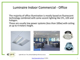 Luminaire Indoor Commercial - Office

The majority of office illumination is mostly based on fluorescent
technology combined with some ascent lighting like CFL, LED and
halogen.
These are usually low power systems (less than 100w) with ceiling
at up to 4 meters height.




         Light-Ref.com The unbiased lighting reference source

                                  http://www.light-ref.com © 2012    8
 
