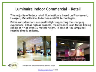 Luminaire Indoor Commercial – Retail
The majority of Indoor retail illumination is based on Fluorescent,
Halogen, Metal Halide, Induction and CFL technologies.
Prime considerations are quality light supporting the shopping
experience, CRI as high as possible, maintenance is an factor. Ceiling
can be at ~7 or even 10 meters height. In case of HID lamps hot
restrike time is an issue.




          Light-Ref.com The unbiased lighting reference source

                                   http://www.light-ref.com © 2012       9
 