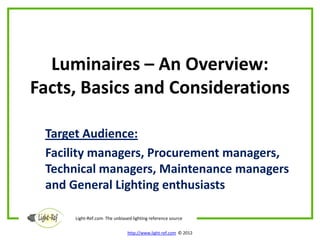 Luminaires – An Overview:
Facts, Basics and Considerations

 Target Audience:
 Facility managers, Procurement managers,
 Technical managers, Maintenance managers
 and General Lighting enthusiasts

     Light-Ref.com The unbiased lighting reference source

                              http://www.light-ref.com © 2012
 