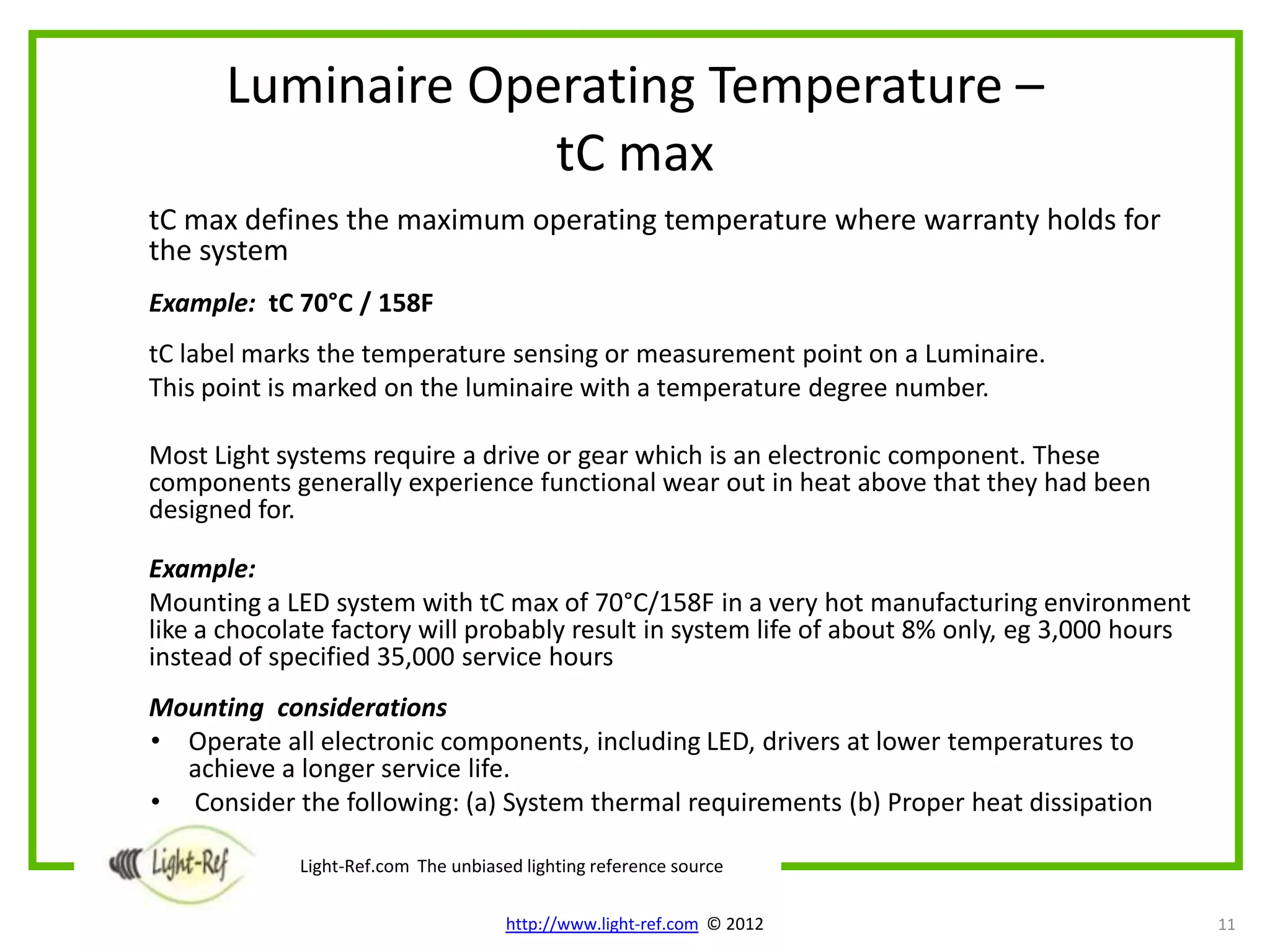 Luminaire Operating Temperature –
                   tC max
tC max defines the maximum operating temperature where warranty holds for
the system
Example: tC 70°C / 158F
tC label marks the temperature sensing or measurement point on a Luminaire.
This point is marked on the luminaire with a temperature degree number.

Most Light systems require a drive or gear which is an electronic component. These
components generally experience functional wear out in heat above that they had been
designed for.

Example:
Mounting a LED system with tC max of 70°C/158F in a very hot manufacturing environment
like a chocolate factory will probably result in system life of about 8% only, eg 3,000 hours
instead of specified 35,000 service hours
Mounting considerations
• Operate all electronic components, including LED, drivers at lower temperatures to
  achieve a longer service life.
• Consider the following: (a) System thermal requirements (b) Proper heat dissipation

             Light-Ref.com The unbiased lighting reference source

                                      http://www.light-ref.com © 2012                           11
 
